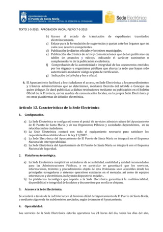 TEXTO 1-3-2013. APROBACION INICIAL PLENO 7-3-2013
b) Acceso al estado de tramitación de expedientes tramitados
electrónicamente.
c) Enlace para la formulación de sugerencias y quejas ante los órganos que en
cada caso resulten competentes.
d) Publicación de diarios oficiales y boletines municipales.
e) Publicación electrónica de actos y comunicaciones que deban publicarse en
tablón de anuncios y edictos, indicando el carácter sustitutivo o
complementario de la publicación electrónica.
f) Comprobación de la autenticidad e integridad de los documentos emitidos
por los órganos u organismos públicos que abarca la sede que hayan sido
autenticados mediante código seguro de verificación.
g) Indicación de la fecha y hora oficial.
6. El Ayuntamiento facilitará a los ciudadanos el acceso, en Sede Electrónica, a los procedimientos
y trámites administrativos que se determinen, mediante Decreto del Alcalde o Concejal en
quien delegue. Se dará publicidad a dichas resoluciones mediante su publicación en el Boletín
Oficial de la Provincia, en los medios de comunicación locales, en la propia Sede Electrónica y
en otras plataformas de difusión electrónica.

Artículo 12. Características de la Sede Electrónica
1.

Configuración.
a) La Sede Electrónica se configurará como el portal de servicios administrativos del Ayuntamiento
de El Puerto de Santa María, y de sus Organismos Públicos y sociedades dependientes, en su
relación con los ciudadanos.
b) La Sede Electrónica contará con todo el equipamiento necesario para satisfacer los
requerimientos establecidos en la Ley 11/2007.
c) La Sede Electrónica del Ayuntamiento de El Puerto de Santa María se integrará en el Esquema
Nacional de Interoperabilidad.
d) La Sede Electrónica del Ayuntamiento de El Puerto de Santa María se integrará con el Esquema
Nacional de Seguridad.

2.

Plataforma tecnológica.
a) La Sede Electrónica cumplirá los estándares de accesibilidad, usabilidad y calidad recomendados
para las Administraciones Públicas, y en particular se garantizará que los servicios,
informaciones, trámites y procedimientos objeto de esta Ordenanza sean accesibles desde los
principales navegadores y sistemas operativos existentes en el mercado, así como de equipos
informáticos y electrónicos, incluyendo dispositivos móviles .
b) La plataforma tecnológica que soporte a la Sede Electrónica garantizará la confidencialidad,
disponibilidad e integridad de los datos y documentos que en ella se ubiquen.

3.

Acceso a la Sede Electrónica.

Se accederá a través de la red Internet en el dominio oficial del Ayuntamiento de El Puerto de Santa María,
o mediante alguno de los subdominios asociados, según determine el Ayuntamiento.
4.

Operatividad.

Los servicios de la Sede Electrónica estarán operativos las 24 horas del día, todos los días del año,

 
