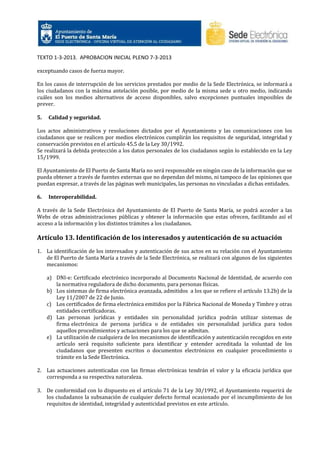 TEXTO 1-3-2013. APROBACION INICIAL PLENO 7-3-2013
exceptuando casos de fuerza mayor.
En los casos de interrupción de los servicios prestados por medio de la Sede Electrónica, se informará a
los ciudadanos con la máxima antelación posible, por medio de la misma sede u otro medio, indicando
cuáles son los medios alternativos de acceso disponibles, salvo excepciones puntuales imposibles de
prever.
5.

Calidad y seguridad.

Los actos administrativos y resoluciones dictados por el Ayuntamiento y las comunicaciones con los
ciudadanos que se realicen por medios electrónicos cumplirán los requisitos de seguridad, integridad y
conservación previstos en el artículo 45.5 de la Ley 30/1992.
Se realizará la debida protección a los datos personales de los ciudadanos según lo establecido en la Ley
15/1999.
El Ayuntamiento de El Puerto de Santa María no será responsable en ningún caso de la información que se
pueda obtener a través de fuentes externas que no dependan del mismo, ni tampoco de las opiniones que
puedan expresar, a través de las páginas web municipales, las personas no vinculadas a dichas entidades.
6.

Interoperabilidad.

A través de la Sede Electrónica del Ayuntamiento de El Puerto de Santa María, se podrá acceder a las
Webs de otras administraciones públicas y obtener la información que estas ofrecen, facilitando así el
acceso a la información y los distintos trámites a los ciudadanos.

Artículo 13. Identificación de los interesados y autenticación de su actuación
1. La identificación de los interesados y autenticación de sus actos en su relación con el Ayuntamiento
de El Puerto de Santa María a través de la Sede Electrónica, se realizará con algunos de los siguientes
mecanismos:
a) DNI-e: Certificado electrónico incorporado al Documento Nacional de Identidad, de acuerdo con
la normativa reguladora de dicho documento, para personas físicas.
b) Los sistemas de firma electrónica avanzada, admitidos a los que se refiere el artículo 13.2b) de la
Ley 11/2007 de 22 de Junio.
c) Los certificados de firma electrónica emitidos por la Fábrica Nacional de Moneda y Timbre y otras
entidades certificadoras.
d) Las personas jurídicas y entidades sin personalidad jurídica podrán utilizar sistemas de
firma electrónica de persona jurídica o de entidades sin personalidad jurídica para todos
aquellos procedimientos y actuaciones para los que se admitan.
e) La utilización de cualquiera de los mecanismos de identificación y autenticación recogidos en este
artículo será requisito suficiente para identificar y entender acreditada la voluntad de los
ciudadanos que presenten escritos o documentos electrónicos en cualquier procedimiento o
trámite en la Sede Electrónica.
2. Las actuaciones autenticadas con las firmas electrónicas tendrán el valor y la eficacia jurídica que
corresponda a su respectiva naturaleza.
3. De conformidad con lo dispuesto en el artículo 71 de la Ley 30/1992, el Ayuntamiento requerirá de
los ciudadanos la subsanación de cualquier defecto formal ocasionado por el incumplimiento de los
requisitos de identidad, integridad y autenticidad previstos en este artículo.

 