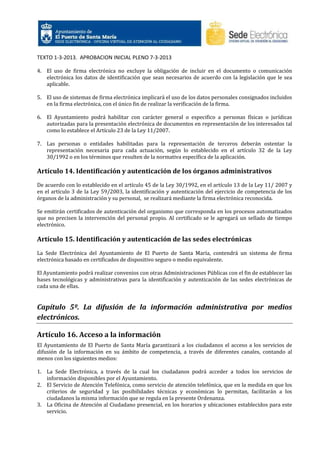 TEXTO 1-3-2013. APROBACION INICIAL PLENO 7-3-2013
4. El uso de firma electrónica no excluye la obligación de incluir en el documento o comunicación
electrónica los datos de identificación que sean necesarios de acuerdo con la legislación que le sea
aplicable.
5. El uso de sistemas de firma electrónica implicará el uso de los datos personales consignados incluidos
en la firma electrónica, con el único fin de realizar la verificación de la firma.
6. El Ayuntamiento podrá habilitar con carácter general o especifico a personas físicas o jurídicas
autorizadas para la presentación electrónica de documentos en representación de los interesados tal
como lo establece el Artículo 23 de la Ley 11/2007.
7. Las personas o entidades habilitadas para la representación de terceros deberán ostentar la
representación necesaria para cada actuación, según lo establecido en el artículo 32 de la Ley
30/1992 o en los términos que resulten de la normativa específica de la aplicación.

Artículo 14. Identificación y autenticación de los órganos administrativos
De acuerdo con lo establecido en el artículo 45 de la Ley 30/1992, en el artículo 13 de la Ley 11/ 2007 y
en el artículo 3 de la Ley 59/2003, la identificación y autenticación del ejercicio de competencia de los
órganos de la administración y su personal, se realizará mediante la firma electrónica reconocida.
Se emitirán certificados de autenticación del organismo que corresponda en los procesos automatizados
que no precisen la intervención del personal propio. Al certificado se le agregará un sellado de tiempo
electrónico.

Artículo 15. Identificación y autenticación de las sedes electrónicas
La Sede Electrónica del Ayuntamiento de El Puerto de Santa María, contendrá un sistema de firma
electrónica basado en certificados de dispositivo seguro o medio equivalente.
El Ayuntamiento podrá realizar convenios con otras Administraciones Públicas con el fin de establecer las
bases tecnológicas y administrativas para la identificación y autenticación de las sedes electrónicas de
cada una de ellas.

Capítulo 5º. La difusión de la información administrativa por medios
electrónicos.
Artículo 16. Acceso a la información
El Ayuntamiento de El Puerto de Santa María garantizará a los ciudadanos el acceso a los servicios de
difusión de la información en su ámbito de competencia, a través de diferentes canales, contando al
menos con los siguientes medios:
1. La Sede Electrónica, a través de la cual los ciudadanos podrá acceder a todos los servicios de
información disponibles por el Ayuntamiento.
2. El Servicio de Atención Telefónica, como servicio de atención telefónica, que en la medida en que los
criterios de seguridad y las posibilidades técnicas y económicas lo permitan, facilitarán a los
ciudadanos la misma información que se regula en la presente Ordenanza.
3. La Oficina de Atención al Ciudadano presencial, en los horarios y ubicaciones establecidos para este
servicio.

 
