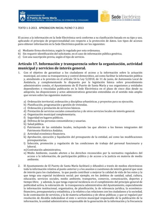 TEXTO 1-3-2013. APROBACION INICIAL PLENO 7-3-2013

El acceso a la información en la Sede Electrónica será conforme a su clasificación basada en su tipo y uso,
aplicando el principio de proporcionalidad con respecto a la protección de datos. Los tipos de accesos
para obtener información en la Sede Electrónica podrán ser los siguientes:
a) Mediante firma electrónica, según lo regulado por esta ordenanza.
b) Sin requerir identificación del solicitante, en el caso de información pública genérica.
c) Con una suscripción previa, según el tipo de servicio.

Artículo 17. Información y transparencia sobre la organización, actividad
municipal y servicios de interés general.
1.

Con el objetivo de garantizar a los ciudadanos el acceso a la información sobre la actuación
municipal, así como su transparencia y control democrático, así como facilitar la información pública
y, atendiendo a lo previsto en el artículo 54 la Ley 5/2010, de 11 de junio, de Autonomía Local de
Andalucía, y complementando lo dispuesto por la legislación básica sobre procedimiento
administrativo común, el Ayuntamiento de El Puerto de Santa María y sus organismos y entidades
dependientes o vinculadas publicarán en la Sede Electrónica en el plazo de cinco días desde su
adopción, las disposiciones y actos administrativos generales entendidas en el sentido más amplio
que versen sobre las siguientes materias:
a)
b)
c)
d)
e)
f)
g)
h)
i)

Ordenación territorial, ordenación y disciplina urbanísticas, y proyectos para su ejecución.
Planificación, programación y gestión de viviendas.
Ordenación y prestación de servicios básicos.
Prestación de servicios sociales comunitarios y de otros servicios locales de interés general.
Organización municipal complementaria.
Seguridad en lugares públicos.
Defensa de las personas consumidoras y usuarias.
Salud pública.
Patrimonio de las entidades locales, incluyendo las que afecten a los bienes integrantes del
Patrimonio Histórico Andaluz.
j) Actividad económico-financiera.
k) Aprobación, ejecución y liquidación del presupuesto de la entidad, así como las modificaciones
presupuestarias.
l) Selección, promoción y regulación de las condiciones de trabajo del personal funcionario y
laboral.
m) Contratación administrativa.
n) Medio Ambiente, cuando afecten a los derechos reconocidos por la normativa reguladora del
acceso a la información, de participación pública y de acceso a la justicia en materia de medio
ambiente.

2.

El Ayuntamiento de El Puerto de Santa María facilitará y difundirá a través de medios electrónicos
toda la información relativa al punto anterior y a los asuntos o cuestiones de interés general que sean
de interés para los ciudadanos, la que pueda contribuir a mejorar la calidad de vida de los estos y la
que tenga una especial incidencia social; por ejemplo, en los ámbitos de sanidad, salud, cultura,
educación, servicios sociales, medio ambiente, transportes, comercio, comunicación, deportes y
tiempo libre; y además, la que tenga especial incidencia en el cumplimiento del principio general de
publicidad activa, la valoración de la transparencia administrativa del Ayuntamiento, especialmente
la información institucional, organizativa, de planificación, la de relevancia jurídica, la económicafinanciera, presupuestaria y estadística, y la relativa a las relaciones con los ciudadanos y la sociedad,
la de contratación de servicios, y la de materia urbanística y de obras públicas; y que se regulará por
resolución de Alcaldía indicándose el ente o servicio municipal responsable de la publicación de la
información, la unidad administrativa responsable de la generación de la información y la frecuencia

 