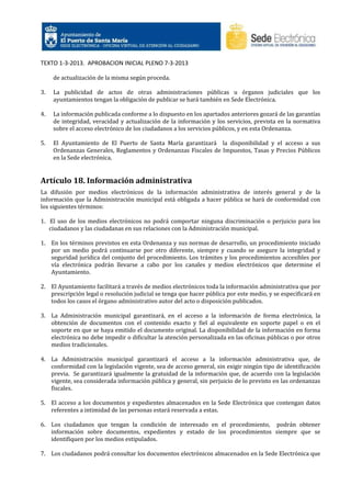 TEXTO 1-3-2013. APROBACION INICIAL PLENO 7-3-2013
de actualización de la misma según proceda.
3.

La publicidad de actos de otras administraciones públicas u órganos judiciales que los
ayuntamientos tengan la obligación de publicar se hará también en Sede Electrónica.

4.

La información publicada conforme a lo dispuesto en los apartados anteriores gozará de las garantías
de integridad, veracidad y actualización de la información y los servicios, prevista en la normativa
sobre el acceso electrónico de los ciudadanos a los servicios públicos, y en esta Ordenanza.

5.

El Ayuntamiento de El Puerto de Santa María garantizará la disponibilidad y el acceso a sus
Ordenanzas Generales, Reglamentos y Ordenanzas Fiscales de Impuestos, Tasas y Precios Públicos
en la Sede electrónica.

Artículo 18. Información administrativa
La difusión por medios electrónicos de la información administrativa de interés general y de la
información que la Administración municipal está obligada a hacer pública se hará de conformidad con
los siguientes términos:
1. El uso de los medios electrónicos no podrá comportar ninguna discriminación o perjuicio para los
ciudadanos y las ciudadanas en sus relaciones con la Administración municipal.
1. En los términos previstos en esta Ordenanza y sus normas de desarrollo, un procedimiento iniciado
por un medio podrá continuarse por otro diferente, siempre y cuando se asegure la integridad y
seguridad jurídica del conjunto del procedimiento. Los trámites y los procedimientos accesibles por
vía electrónica podrán llevarse a cabo por los canales y medios electrónicos que determine el
Ayuntamiento.
2. El Ayuntamiento facilitará a través de medios electrónicos toda la información administrativa que por
prescripción legal o resolución judicial se tenga que hacer pública por este medio, y se especificará en
todos los casos el órgano administrativo autor del acto o disposición publicados.
3. La Administración municipal garantizará, en el acceso a la información de forma electrónica, la
obtención de documentos con el contenido exacto y fiel al equivalente en soporte papel o en el
soporte en que se haya emitido el documento original. La disponibilidad de la información en forma
electrónica no debe impedir o dificultar la atención personalizada en las oficinas públicas o por otros
medios tradicionales.
4. La Administración municipal garantizará el acceso a la información administrativa que, de
conformidad con la legislación vigente, sea de acceso general, sin exigir ningún tipo de identificación
previa. Se garantizará igualmente la gratuidad de la información que, de acuerdo con la legislación
vigente, sea considerada información pública y general, sin perjuicio de lo previsto en las ordenanzas
fiscales.
5. El acceso a los documentos y expedientes almacenados en la Sede Electrónica que contengan datos
referentes a intimidad de las personas estará reservada a estas.
6. Los ciudadanos que tengan la condición de interesado en el procedimiento, podrán obtener
información sobre documentos, expedientes y estado de los procedimientos siempre que se
identifiquen por los medios estipulados.
7. Los ciudadanos podrá consultar los documentos electrónicos almacenados en la Sede Electrónica que

 