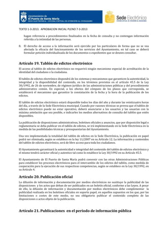TEXTO 1-3-2013. APROBACION INICIAL PLENO 7-3-2013
hagan referencia a procedimientos finalizados en la fecha de consulta y no contengan información
referida a la intimidad de las personas.
8. El derecho de acceso a la información será ejercido por los particulares de forma que no se vea
afectada la eficacia del funcionamiento de los servicios del Ayuntamiento, en tal caso se deberá
formular petición individualizada de los documentos o expedientes que se deseen consultar.

Artículo 19. Tablón de edictos electrónico
El acceso al tablón de edictos electrónico no requerirá ningún mecanismo especial de acreditación de la
identidad del ciudadano o la ciudadana.
El tablón de edictos electrónico dispondrá de los sistemas y mecanismos que garanticen la autenticidad, la
integridad y la disponibilidad del contenido, en los términos previstos en el artículo 45.5 de la Ley
30/1992, de 26 de noviembre, de régimen jurídico de las administraciones públicas y del procedimiento
administrativo común. En especial, a los efectos del cómputo de los plazos que corresponda, se
establecerá el mecanismo que garantice la constatación de la fecha y la hora de la publicación de los
edictos.
El tablón de edictos electrónico estará disponible todos los días del año y durante las veinticuatro horas
del día, a través de la Sede Electrónica municipal. Cuando por razones técnicas se prevea que el tablón de
edictos electrónico puede no estar operativo, deberá anunciarse a los usuarios y las usuarias con la
máxima antelación que sea posible, e indicarles los medios alternativos de consulta del tablón que estén
disponibles.
La publicación de disposiciones administrativas, boletines oficiales y anuncios, que por disposición legal o
reglamentaria se deba publicar en el tablón de edictos, se irá implementando en la Sede Electrónica en la
medida de las posibilidades técnicas y presupuestarias del Ayuntamiento.
Una vez implementada la totalidad del tablón de edictos en la Sede Electrónica, la publicación en papel
podrá ser eliminada, según se establece en la ley 11/2007 en su Artículo 12. La información y contenidos
del tablón de edictos electrónico, será de libre acceso para toda los ciudadanos.
El Ayuntamiento garantizará la autenticidad e integridad del contenido del tablón de edictos electrónico y
el mismo tendrá carácter oficial y autentico tal como lo establece la Ley 30/1992 en su Artículo 45.5.
El Ayuntamiento de El Puerto de Santa María podrá convenir con las otras Administraciones Públicas
para establecer los procesos electrónicos para el intercambio de los edictos del tablón, como medida de
cooperación para la ejecución de sus respectivas competencias, según se establece en la Ley 30/1992, en
su Artículo 4.

Artículo 20. Publicación oficial
La difusión de información y documentación por medios electrónicos no sustituye la publicidad de las
disposiciones y los actos que deban de ser publicados en un boletín oficial, conforme a las Leyes. A pesar
de ello, la difusión de información y documentación por medios electrónicos debe complementar la
publicidad realizada en los boletines oficiales en soporte papel, en aquellos supuestos en los que, por las
limitaciones o costes de este medio, no sea obligatorio publicar el contenido completo de las
disposiciones o actos objeto de la publicación.

Artículo 21. Publicaciones en el periodo de información pública

 