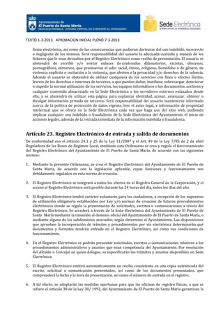 TEXTO 1-3-2013. APROBACION INICIAL PLENO 7-3-2013
firma electrónica, así como de las consecuencias que pudieran derivarse del uso indebido, incorrecto
o negligente de los mismos. Será responsabilidad del usuario la adecuada custodia y manejo de los
ficheros que le sean devueltos por el Registro Electrónico como recibo de presentación. El usuario se
abstendrá de escribir y/o enviar enlaces de contenidos difamatorios, racistas, obscenos,
pornográficos, ofensivos, que promuevan el odio racial, étnico, religioso, homófobo o de género, de
violencia explícita o incitación a la violencia, que afecten a la privacidad y/o derechos de la infancia.
Además el usuario se abstendrá de utilizar cualquiera de los servicios con fines o efectos ilícitos,
lesivos de los derechos e intereses de terceros, o que puedan dañar, inutilizar, sobrecargar, deteriorar
o impedir la normal utilización de los servicios, los equipos informáticos o los documentos, archivos y
cualquier contenido almacenado en la Sede Electrónica o los servidores externos enlazados desde
ella; y se abstendrá de utilizar esta página para suplantar identidad, acosar, amenazar, obtener o
divulgar información privada de terceros. Será responsabilidad del usuario mantenerse informado
acerca de la política de protección de datos vigente, leer el aviso legal, e información de propiedad
intelectual que se ofrece en la Sede Electrónica cada vez que haga uso del sitio web, pudiendo
implicar cualquier uso indebido o fraudulento de la Sede Electrónica del Ayuntamiento el inicio de
acciones legales, además de la retirada inmediata de la información indebida o fraudulenta.

Artículo 23. Registro Electrónico de entrada y salida de documentos
De conformidad con el artículo 24.1 y 25 de la Ley 11/2007 y el Art. 49 de la Ley 7/85 de 2 de abril
Reguladora de las Bases de Régimen Local, mediante esta Ordenanza se crea y regula el funcionamiento
del Registro Electrónico del Ayuntamiento de El Puerto de Santa María, de acuerdo con las siguientes
normas:
1. Mediante la presente Ordenanza, se crea el Registro Electrónico del Ayuntamiento de El Puerto de
Santa María, de acuerdo con la legislación aplicable, cuyas funciones y funcionamiento son
debidamente regulados en esta norma de creación.
2. El Registro Electrónico se integrará a todos los efectos en el Registro General de la Corporación, y el
acceso al Registro Electrónico será posible durante las 24 horas del día, todos los días del año.
3. El Registro Electrónico tendrá carácter voluntario para los ciudadanos, a excepción de los supuestos
de utilización obligatoria establecidos por Ley y/o normas de creación de futuros procedimientos
electrónicos donde se regule la presentación de solicitudes, escritos o comunicaciones a través del
Registro Electrónico. Se accederá a través de la Sede Electrónica del Ayuntamiento de El Puerto de
Santa María mediante la conexión al dominio oficial del Ayuntamiento de El Puerto de Santa María, o
mediante alguno de los subdominios asociados, según determine el Ayuntamiento. Las disposiciones
que aprueben la incorporación de trámites y procedimientos por vía electrónica determinarán qué
documentos y formatos tendrán entrada en el Registro Electrónico, así como sus condiciones de
funcionamiento.
4. En el Registro Electrónico se podrán presentar solicitudes, escritos o comunicaciones relativos a los
procedimientos administrativos y asuntos que sean competencia del Ayuntamiento. Por resolución
del Alcalde o Concejal en quien delegue, se especificarán los trámites y asuntos disponibles en Sede
Electrónica.
5. El Registro Electrónico emitirá automáticamente un recibo consistente en una copia autenticada del
escrito, solicitud o comunicación presentados, así como de los documentos presentados, que
comprenderá la fecha y la hora de presentación, así como el número de entrada en el registro.
6. A tal efecto, se adoptarán las medidas oportunas para que las oficinas de registro físicas, a que se
refiere el artículo 38 de la Ley 30/ 1992, del Ayuntamiento de El Puerto de Santa María garanticen la

 