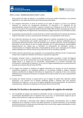 TEXTO 1-3-2013. APROBACION INICIAL PLENO 7-3-2013
interconexión de todas sus oficinas y se posibilite el acceso por medios electrónicos a los asientos
registrales y a las copias electrónicas de los documentos presentados.
7. En el Registro Electrónico, la fecha de entrada y/o de salida, el número y la hora, se acreditará
mediante un servicio de consignación electrónica. Se procederá a la anotación de los
correspondientes asientos de entrada y salida de acuerdo con lo dispuesto en el 38 de la Ley 30/
1992 y en el artículo 153 y siguientes del Real Decreto 2568/1986, de 28 de noviembre, por el que se
aprueba el Reglamento de Organización, Funcionamiento y Régimen Jurídico de las Entidades Locales.
8. Se procederá al mantenimiento y conservación de un archivo informático de los asientos de entrada y
salida de solicitudes, escritos y comunicaciones electrónicas, correspondiente al año natural.
9. En la dirección electrónica de acceso al registro figurará la relación actualizada de las solicitudes,
escritos y comunicaciones que pueden presentarse y se dará la oportuna publicidad para su
conocimiento general. El número y tipo de solicitudes que se puedan presentar a través del Registro
Electrónico no será inferior al que se puedan presentar por el canal presencial, incorporándose
progresivamente los canales que se aprueben. La presentación de solicitudes, escritos y
comunicaciones en el Registro Electrónico, tendrá idénticos efectos que la efectuada por los demás
medios admitidos en el artículo 38.4 de la Ley 30/1992, de 26 de noviembre, LRJ-PAC.
10. Podrán aportarse documentos que acompañen a la correspondiente solicitud, escrito o comunicación
siempre que cumplan los estándares de formato y requisitos de seguridad.
11. Cualquier solicitud, escrito o comunicación que los interesados presenten a través del Registro
Electrónico y que no esté relacionado con los procedimientos y asuntos mencionados no producirá
ningún efecto y se tendrá por no presentado, comunicándose a la persona interesada esta
circunstancia e indicándole los registros y, en su caso, los lugares habilitados para su presentación de
acuerdo con el artículo 38.4 de la Ley 30/1992.
12. En ningún caso tendrán la condición de Registro Electrónico los buzones de correo electrónico
corporativos asignados a los empleados públicos o a las distintas unidades y órganos. Tampoco
tendrán consideración de Registro Electrónico los dispositivos de recepción de fax ni los buzones
habilitados para recepción de mensajes en cualquiera de las redes sociales en las que el Ayuntamiento
tiene presencia.
13. Cuando, por razones técnicas, se pueda prever que el registro no podrá estar operativo, deberá
anunciarse a los usuarios con la máxima antelación posible y mientras dure esta situación,
indicándose los registros y, en su caso, los lugares habilitados para la presentación de solicitudes y
comunicaciones, conforme a lo dispuesto en el artículo 38 de la Ley 30/1992.

Artículo 24. Escritos y documentos susceptibles de registro de entrada
1. Son susceptibles de registro de entrada las solicitudes, escritos y comunicaciones en las que quede
correctamente identificado tanto el remitente como, en su caso, su representante, órgano al que se
dirige, medio preferente o lugar que señale para ser notificaciones.
2. Cuando la interesada o interesado deba adjuntar determinada documentación para la debida
tramitación de su solicitud o escrito, ésta podrá aportarse en soporte electrónico si van firmados
electrónicamente por la propia persona interesada o por terceros que vengan autentificados a través
de la firma electrónica reconocida.

 