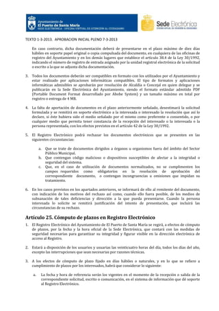 TEXTO 1-3-2013. APROBACION INICIAL PLENO 7-3-2013
En caso contrario, dicha documentación deberá de presentarse en el plazo máximo de diez días
hábiles en soporte papel original o copia compulsada del documento, en cualquiera de las oficinas de
registro del Ayuntamiento y en los demás lugares que establece el artículo 38.4 de la Ley 30/1992,
indicando el número de registro de entrada asignado por la unidad registral electrónica de la solicitud
o escrito a la que se adjunta dicha documentación.
3. Todos los documentos deberán ser compatibles en formato con los utilizados por el Ayuntamiento y
estar realizado por aplicaciones informáticas compatibles. El tipo de formatos y aplicaciones
informáticas admisibles se aprobarán por resolución de Alcaldía o Concejal en quien delegue y se
publicarán en la Sede Electrónica del Ayuntamiento, siendo el formato estándar admitido PDF
(Portable Document Format desarrollado por Abobe System) y un tamaño máximo en total por
registro o entrega de 4 MB.
4. La falta de aportación de documentos en el plazo anteriormente señalado, desestimará la solicitud
formulada y se remitirá en soporte electrónico a la interesada o interesado la resolución que así lo
declare, si éste hubiera sido el medio señalado por el mismo como preferente o consentido, o por
cualquier medio que permita tener constancia de la recepción del interesado o la interesada o la
persona representada, con los efectos previstos en el artículo 42 de la Ley 30/1992.
5. El Registro Electrónico podrá rechazar los documentos electrónicos que se presenten en las
siguientes circunstancias:
a.

Que se trate de documentos dirigidos a órganos u organismos fuera del ámbito del Sector
Público Municipal.
b. Que contengan código malicioso o dispositivos susceptibles de afectar a la integridad o
seguridad del sistema.
c. Que, en el caso de utilización de documentos normalizados, no se cumplimenten los
campos requeridos como obligatorios en la resolución de aprobación del
correspondiente documento, o contengan incongruencias u omisiones que impidan su
tratamiento.

6. En los casos previstos en los apartados anteriores, se informará de ello al remitente del documento,
con indicación de los motivos del rechazo así como, cuando ello fuera posible, de los medios de
subsanación de tales deficiencias y dirección a la que pueda presentarse. Cuando la persona
interesada lo solicite se remitirá justificación del intento de presentación, que incluirá las
circunstancias de su rechazo.

Artículo 25. Cómputo de plazos en Registro Electrónico
1. El Registro Electrónico del Ayuntamiento de El Puerto de Santa María se regirá, a efectos de cómputo
de plazos, por la fecha y la hora oficial de la Sede Electrónica, que contará con las medidas de
seguridad necesarias para garantizar su integridad y figurar visible en la dirección electrónica de
acceso al Registro.
2. Estará a disposición de los usuarios y usuarias las veinticuatro horas del día, todos los días del año,
excepto las interrupciones que sean necesarias por razones técnicas.
3. A los efectos de cómputo de plazo fijado en días hábiles o naturales, y en lo que se refiere a
cumplimiento de plazos por los interesados, habrá que considerar lo siguiente:
a.

La fecha y hora de referencia serán los vigentes en el momento de la recepción o salida de la
correspondiente solicitud, escrito o comunicación, en el sistema de información que dé soporte
al Registro Electrónico.

 