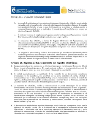 TEXTO 1-3-2013. APROBACION INICIAL PLENO 7-3-2013

b.

La entrada de solicitudes, escritos y/o comunicaciones recibidas en días inhábiles se entenderán
efectuadas en la primera hora del primer día hábil siguiente. Constará en el asiento de entrada
correspondiente la fecha y hora en que efectivamente se ha recibido la solicitud, escrito o
comunicación presentada pero se indicará en el mensaje de confirmación las cero horas y un
minuto del siguiente día hábil.

c.

El inicio del cómputo de los plazos que hayan de cumplir los órganos del Ayuntamiento vendrá
determinado por la fecha y hora de presentación en el propio registro.

d.

Se consideran días inhábiles, a efectos del Registro Electrónico del Ayuntamiento, los
establecidos como tales en la Ley 30/1992. El calendario anual de días inhábiles que aprueben
las Administraciones Públicas, referido al municipio, será publicado en la Sede Electrónica. En
todo caso no será de aplicación al Registro Electrónico lo dispuesto en el artículo 48.5 de la Ley
30/1992.

e.

Los programas, aplicaciones y sistemas de información que en cada caso se utilicen para la
realización por medios electrónicos de los trámites administrativos garantizarán el control de
los plazos, la constancia de la fecha y hora y la identificación de las personas responsables de las
actuaciones, además de respetar el orden de tramitación de los expedientes.

Artículo 26. Régimen de funcionamiento del Registro Electrónico
1. Cualquier anomalía de tipo técnico que se detecte en la recepción electrónica del documento, deberá
darse a conocer al usuario por parte del propio sistema, mediante el correspondiente mensaje de
error, a fin de que le conste que no se ha producido válidamente la presentación.
2. Se emitirá automáticamente un justificante de la recepción de los documentos electrónicos
presentados por los ciudadanos, que consistirá en una copia auténtica del escrito, solicitud o
comunicación de que se trate, incluyendo la fecha y hora de presentación y el número de entrada de
registro. A dicho justificante se podrá acceder, consultar e imprimir desde la Oficina de Atención al
Ciudadano Virtual, autenticando los datos de registro que se le asignen.
3. La recepción de solicitudes, escritos y comunicaciones se podrá interrumpir por el tiempo
imprescindible, sólo cuando concurran razones justificadas de mantenimiento técnico u operativo.
Cuando por razones técnicas se prevea que el registro no puede estar operativo, se deberá informar a
los usuarios del Registro Electrónico con la máxima antelación posible y mientras dure esta situación,
publicándose en la Sede Electrónica. En los supuestos de interrupción no planificada en el
funcionamiento del Registro Electrónico y siempre que sea posible, la persona usuaria visualizará un
mensaje en que se comunique tal circunstancia, indicándose los registros y, en su caso, los lugares
habilitados para la presentación de solicitudes y comunicaciones, conforme a lo dispuesto en el
artículo 38 de la Ley 30/1992.
4. El Ayuntamiento podrá eliminar aquellos documentos o solicitudes que supongan un riesgo para la
seguridad del sistema. En ese caso se le comunicará al interesado las circunstancias que han
determinado la eliminación, que no se tendrá por presentado el documento o solicitud, y se le
informará de los registros y, en su caso, los lugares habilitados para la presentación de solicitudes y
comunicaciones, conforme a lo dispuesto en el artículo 38 de la Ley 30/1992.

 