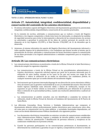 TEXTO 1-3-2013. APROBACION INICIAL PLENO 7-3-2013

Artículo 27. Autenticidad, integridad, confidencialidad, disponibilidad y
conservación del contenido de los asientos electrónicos
1. El sistema informático soporte del Registro Electrónico del Ayuntamiento garantizará la autenticidad,
integridad, confidencialidad, disponibilidad y conservación de los asientos practicados.
2. En la remisión de escritos, solicitudes y comunicaciones que se realicen a través del Registro
Electrónico a los órganos competentes o desde éstos hacia los interesados, se adoptarán las medidas
de seguridad necesarias para evitar la interceptación y alteración de las comunicaciones, los accesos
no autorizados y garantizar la protección de los datos de carácter personal, de acuerdo con lo
dispuesto en la Ley Orgánica 15/1999 y el Real Decreto 1720/2007, de 21 de diciembre que la
desarrolla.
3. Asimismo, el sistema informático de soporte del Registro Electrónico del Ayuntamiento informará a
todos aquellos órganos de la administración y a los ciudadanos que deseen acceder al mismo, que la
presentación de escritos, solicitudes y comunicaciones de forma electrónica supone la comunicación
de sus datos personales a los órganos administrativos o entidades competentes para su recepción y
tramitación.

Artículo 28. Las comunicaciones electrónicas
1. Las comunicaciones electrónicas se practicarán a través de la Oficina Virtual de la Sede Electrónica y
deberán de cumplir los siguientes requisitos:
a.

Las comunicaciones a través de la Oficina Virtual en los procedimientos administrativos y
trámites electrónicos, requerirán solicitud expresa por parte de la persona interesada para la
utilización de estos medios, excepto en los casos en los que una norma con rango de Ley
establezca o infiera la utilización de un medio no electrónico. Los ciudadanos podrán, en
cualquier momento optar por un medio distinto del inicialmente elegido.

b. Será necesario que la persona interesada disponga de una dirección de correo electrónico válida y
única de manera que se garantice exclusividad de su uso y la identidad del usuario. Esta dirección
tendrá vigencia indefinida como dirección válida a efectos de notificación, excepto en los
supuestos en que el titular solicite su revocación o modificación, por defunción de la persona
física o extinción de la personalidad jurídica, cuando una resolución administrativa o judicial así
lo ordene.
c.

Las comunicaciones se podrán consultar, una vez identificado y aceptadas las normas de
utilización, desde la Oficina Virtual de Atención al Ciudadano del Ayuntamiento de El Puerto de
Santa María.

2. Las diferentes Concejalías, Áreas, Servicios y Unidades Administrativas que componen el
Ayuntamiento deberán utilizar preferentemente medios electrónicos para comunicarse entre ellos,
así como para su comunicación con los entes públicos y sociedades municipales dependientes, así
como con las demás Administraciones Públicas atendiendo a los siguientes puntos:
a.

Los documentos electrónicos transmitidos en entornos cerrados de comunicaciones establecidos
entre Administraciones Públicas, órganos y entidades de derecho público, serán considerados
válidos a efectos de autenticación e identificación de personas emisoras y receptoras en las
condiciones establecidas en el presente artículo.

b. Cuando las personas participantes en las comunicaciones pertenezcan al Ayuntamiento, se
determinarán las condiciones y garantías en que se regirán y comprenderán al menos la relación

 