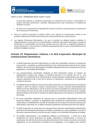TEXTO 1-3-2013. APROBACION INICIAL PLENO 7-3-2013
de personas emisoras y receptoras autorizadas y la naturaleza de los datos a intercambiar. Si
quienes participen pertenecen a distintas administraciones estas condiciones se establecerán
mediante convenio.
c.

En todo caso se garantizará la seguridad del entorno cerrado de comunicaciones y la protección
de los datos que se transmitan.

3.

Sólo con carácter excepcional se podrán utilizar otros medios de comunicación cuando no sea
posible la utilización de medios electrónicos por causas justificadas de carácter técnico.

4.

Las vigentes Ordenanzas Municipales, y las que se tramiten en adelante podrán, establecer la
obligatoriedad de comunicarse con el Ayuntamiento utilizando solo medios electrónicos, cuando los
interesados se correspondan con personas jurídicas que por razón de su capacidad económica o
técnica, profesional u otros motivos acreditados tengan garantizado el acceso y disponibilidad de los
medios tecnológicos precisos.

Artículo 29. Disposiciones relativas a la Red Corporativa Municipal de
comunicaciones electrónicas.
1. La Red Corporativa de Correo Electrónico, en razón de la inmediatez, eficacia y economía de
sus procesos, constituye un medio preferente en las comunicaciones internas de los Cargos
Políticos, de los Servicios Municipales y Unidades Administrativas de la Corporación y de sus
Organismos y Sociedades Municipales.
2. Las comunicaciones practicadas mediante la Red Corporativa tienen el carácter de
notificaciones siempre que tengan el contenido previsto en el articulo 59,1 de la Ley
30/1992. La acreditación de la recepción de la comunicación por el destinatario que emite el
sistema, indicando el día y hora de su lectura, se imprimirá y archivará en el expediente,
cuando así proceda.
3. Es obligatorio para todos los usuarios de la Red, conectarse a la misma durante su jornada de
trabajo, y abrir sin demora cuantas comunicaciones reciban, teniendo permanentemente
abierto el Correo Electrónico a fin de conocer de manera inmediata las comunicaciones que
se les dirijan. En caso de que ello no fuese posible por limitaciones técnicas de los equipos,
deberá producirse al menos la conexión al sistema diariamente al comienzo y terminación de
la jornada.
4. En casos especiales tratándose de usuarios que se encuentren habitualmente fuera del
puesto de trabajo, o ausentes, se implantaran otros sistemas de comunicaciones vía móviles
corporativos o se habilitará la creación de un buzón en otro usuario. En casos de ausencia por
enfermedad, vacaciones etc. se dejará constancia mediante el asistente para fuera de oficina.
5. La Red Corporativa se usará para las comunicaciones internas estrictamente profesionales,
derivadas del desempeño del puesto de trabajo, quedando por tanto prohibido el uso de la
Red para comunicaciones de carácter privado o ajenas a los contenidos del puesto de trabajo.
6. Se prohíbe expresamente a los empleados públicos la presentación, a través de la Red
Corporativa de correo electrónico, de quejas, solicitudes y reclamaciones o recursos de
asuntos que les afecten de manera personal, derivadas de las normas, convenios y acuerdos
reguladores de las condiciones de trabajo de los empleados, o de cualquier otra cuestión

 