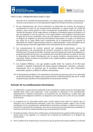 TEXTO 1-3-2013. APROBACION INICIAL PLENO 7-3-2013
derivada de la actividad del Ayuntamiento. Las citadas quejas, solicitudes, reclamaciones y
recursos se presentaran en el correspondiente registro de entrada electrónico o presencial.
7. En las comunicaciones por correo electrónico se observarán los criterios de jerarquía y
coordinación tal como en las comunicaciones habituales en soporte papel. En virtud del
primero, como norma general y salvo circunstancias excepcionales, entre los puestos en
relación de jerarquía, los de rango inferior se dirigirán al inmediato superior jerárquico o al
que corresponda en caso de ausencia. A los cargos políticos solo dirigirán comunicaciones,
los Jefes de Servicios y asimilados, salvo casos de urgencia o necesidad. Las comunicaciones
se dirigirán en original a las personas directamente interesadas y en copia a las demás que
por razón de su cargo deban tener conocimiento de la comunicación. Los usuarios se
abstendrán de remitir comunicaciones masivas o indiscriminadas, o fuera del ámbito de las
personas que por razón del cargo deban tener conocimiento de las comunicaciones.
8. Las comunicaciones de carácter general que contengan instrucciones, normas de
funcionamiento o de coordinación de servicios revestirán la forma de Circular, siendo
firmadas por el Teniente de Alcalde o Concejal que corresponda por razón de competencia, a
propuesta del Jefe del Servicio, y se remitirán por la Secretaría General. Los Jefes de Servicio
se abstendrán de remitir directamente, por su propia iniciativa, comunicaciones de esta
naturaleza. Dichas circulares se insertarán en las carpetas públicas, quedando a disposición
de todos los usuarios.
9. Las Carpetas Públicas, a las que pueden acceder todos los usuarios de la Red para

consultar e imprimir información de interés general (ordenanzas, circulares, convenios,
instrucciones etc.), se gestionan por la Secretaría General y por otros funcionarios
autorizados, quienes acreditan su validez y autenticidad.
10. El Ayuntamiento facilitará a los empleados la formación que precisen para el uso adecuado
de esta herramienta. En ningún caso se podrá invocar el desconocimiento del uso de la Red
Corporativa para justificar el incumplimiento de las presentes normas.

Artículo 30. Las notificaciones electrónicas.
1. La notificación se podrá practicar utilizando medio electrónico, cuando la persona interesada haya
señalado dicho medio como preferente o haya consentido su utilización en los procedimientos
administrativos y trámites incorporados a la tramitación por vía electrónica, o cuando haya sido
establecida como obligatoria conforme a lo dispuesto en los artículos 27.6 y 28.1 de la ley 11/2007,
de 22 de Junio.
2. La aceptación de los interesados podrá tener carácter general para todos los trámites que los
relacionen con la Administración municipal, o para uno o diversos trámites, según lo que se haya
manifestado. En los procedimientos administrativos electrónicos iniciados a instancia de parte, se
presumirá la existencia de la aceptación, salvo que la misma persona interesada haya manifestado lo
contrario a través de los medios telemáticos que el Ayuntamiento le facilite.
3. El cambio de medio a efectos de las notificaciones se hará efectivo para aquellas notificaciones que se
emitan desde el día siguiente a la recepción de la solicitud de modificación en el Registro del
Ayuntamiento.
4. Para la validez de las notificaciones será necesario que la persona interesada manifieste su voluntad

 