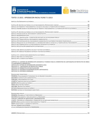 TEXTO 1-3-2013. APROBACION INICIAL PLENO 7-3-2013
ARTÍCULO 36. EXPEDIENTE ELECTRÓNICO ...................................................................................................................... 35
CAPÍTULO 8º. GESTIÓN ELECTRÓNICA DE LOS PROCEDIMIENTOS. DISPOSICIONES COMUNES .................................................................................................35
ARTÍCULO 37. TRÁMITES Y PROCEDIMIENTOS A LOS QUE ES APLICABLE LA TRAMITACIÓN ELECTRÓNICA ........................................................................... 35
ARTÍCULO 38. MECANISMO DE INCORPORACIÓN DE TRÁMITES Y PROCEDIMIENTOS A LA TRAMITACIÓN POR VÍA ELECTRÓNICA..................................... 36
CAPÍTULO 9º. GESTIÓN ELECTRÓNICA DE LOS PROCEDIMIENTOS. DISPOSICIONES COMUNES ................................................................................................. 28
ARTÍCULO 39. INICIACIÓN DEL PROCEDIMIENTO ADMINISTRATIVO............................................................................................................................................ 36
ARTÍCULO 40. REPRESENTACIÓN ..................................................................................................................................................................................................... 37
ARTÍCULO 41. IDENTIFICACIÓN Y ACREDITACIÓN POR PARTE DE UN FUNCIONARIO PÚBLICO ............................................................. 37
ARTÍCULO 42. TRAMITACIÓN DEL PROCEDIMIENTO ADMINISTRATIVO ...................................................................................................................................... 38
ARTÍCULO 43. CONTINUACIÓN DEL PROCEDIMIENTO ADMINISTRATIVO ELECTRÓNICO POR MEDIOS TRADICIONALES ....................................................... 39
ARTÍCULO 44. ACCESO DE LOS INTERESADOS A LA INFORMACIÓN SOBRE EL ESTADO DE LA TRAMITACIÓN DEL PROCEDIMIENTO ................................... 40
ARTÍCULO 45. TERMINACIÓN DE LOS PROCEDIMIENTOS POR MEDIOS ELECTRÓNICOS ............................................................................................................ 40
ARTÍCULO 46. ACTUACIÓN ADMINISTRATIVA AUTOMATIZADA ................................................................................................................................................... 40
CAPÍTULO 10º. SERVICIO TELEMÁTICO DE PAGO Y FACTURA ELECTRÓNICA .............................................................................................................................. 41
ARTÍCULO 47. SERVICIO TELEMÁTICO DE PAGOS Y FACTURA ELECTRÓNICA ............................................................................................................................ 41
CAPÍTULO 11º. CONTRATACIÓN ADMINISTRATIVA ELECTRÓNICA ............................................................................................................................................... 41
ARTÍCULO 48. PERFIL DE CONTRATANTE ........................................................................................................................................................................................ 41
ARTÍCULO 49. LA SUBASTA ELECTRÓNICA ....................................................................................................................................................................................... 41
CAPÍTULO 12º. SISTEMA DE INFORMACION GEOGRÁFICA Y NORMAS PARA EL SUMINISTRO DE CARTOGRAFÍA EN PROYECTOS DE OBRAS
Y PLANEAMIENTO URBANÍSTICO
ARTICULO50. SISTEMA DE INFORMACIÓN GEOGRÁFICA (SIG)
ARTICULO 51. CARTOGRAFIA DE PROYECTOS Y OBRAS
ARTICULO 52. NORMATIVA DE DIGITALIZACIÓN
ARTICULO 53. CRITERIOS DE REFERENCIACIÓN CARTOGRAFICA
ARTICULO 54. CRITERIOS GENERALES

DISPOSICIONES TRANSITORIAS .......................................................................................................................................................................................................... 42
PRIMERA: FUNCIONAMIENTO TECNOLÓGICO DE LOS ÓRGANOS COLEGIADOS ......................................................................................................................... 47
SEGUNDA: CONTRATACIÓN ADMINISTRATIVA............................................................................................................................................................................. 47
TERCERA. PROCEDIMIENTOS EN CURSO ...................................................................................................................................................................................... 48
CUARTA. TABLÓN DE EDICTOS ELECTRÓNICO .............................................................................................................................................................................. 48
QUINTA. NOTIFICACIÓN ELECTRÓNICA ......................................................................................................................................................................................... 48
SEXTA. REGISTRO ELECTRÓNICO .................................................................................................................................................................................................... 48
SEPTIMA. ARCHIVO ELECTRÓNICO ................................................................................................................................................................................................ 48
OCTAVA. REPRESENTACIÓN ELECTRÓNICA. ................................................................................................................................................................................. 48
NOVENA. LISTADO DE FUNCIONARIOS HABILITADOS.................................................................................................................................................................. 48
DISPOSICIONES FINALES ..................................................................................................................................................................................................................... 48
PRIMERA. DESARROLLO Y EJECUCIÓN DE LA ORDENANZA ........................................................................................................................................................ 48
SEGUNDA. SEGUIMIENTO E IMPLANTACIÓN DE LA ORDENANZA .............................................................................................................................................. 49
TERCERA. COMISIÓN DE INNOVACIÓN Y MODERNIZACIÓN
CUARTA. . DIFUSIÓN DE LA ORDENANZA Y FORMACIÓN DE LOS EMPLEADOS MUNICIPALES .................................................................................................. 49

QUINTA. REGULACIÓN DE NUEVOS PROCEDIMIENTOS Y TRÁMITES .......................................................................................................................................... 49
SEXTA. ADAPTACIÓN A LA NORMATIVA MUNICIPAL ..................................................................................................................................................................... 49
SÉPTIMA. NORMAS SUPLETORIAS ................................................................................................................................................................................................. 49
OCTAVA. ENTRADA EN VIGOR DE LA ORDENANZA................................................................................................................................................................... 48

ANEXO I. DEFINICIONES ................................................................................................................................................................................................................... 50

 