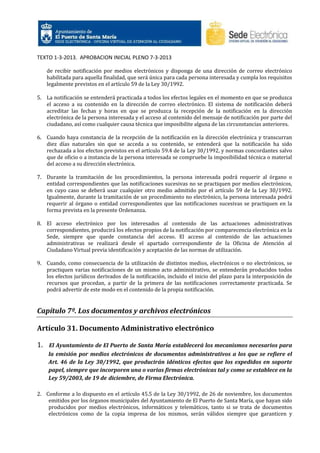 TEXTO 1-3-2013. APROBACION INICIAL PLENO 7-3-2013
de recibir notificación por medios electrónicos y disponga de una dirección de correo electrónico
habilitada para aquella finalidad, que será única para cada persona interesada y cumpla los requisitos
legalmente previstos en el artículo 59 de la Ley 30/1992.
5. La notificación se entenderá practicada a todos los efectos legales en el momento en que se produzca
el acceso a su contenido en la dirección de correo electrónico. El sistema de notificación deberá
acreditar las fechas y horas en que se produzca la recepción de la notificación en la dirección
electrónica de la persona interesada y el acceso al contenido del mensaje de notificación por parte del
ciudadano, así como cualquier causa técnica que imposibilite alguna de las circunstancias anteriores.
6. Cuando haya constancia de la recepción de la notificación en la dirección electrónica y transcurran
diez días naturales sin que se acceda a su contenido, se entenderá que la notificación ha sido
rechazada a los efectos previstos en el artículo 59.4 de la Ley 30/1992, y normas concordantes salvo
que de oficio o a instancia de la persona interesada se compruebe la imposibilidad técnica o material
del acceso a su dirección electrónica.
7. Durante la tramitación de los procedimientos, la persona interesada podrá requerir al órgano o
entidad correspondientes que las notificaciones sucesivas no se practiquen por medios electrónicos,
en cuyo caso se deberá usar cualquier otro medio admitido por el artículo 59 de la Ley 30/1992.
Igualmente, durante la tramitación de un procedimiento no electrónico, la persona interesada podrá
requerir al órgano o entidad correspondientes que las notificaciones sucesivas se practiquen en la
forma prevista en la presente Ordenanza.
8. El acceso electrónico por los interesados al contenido de las actuaciones administrativas
correspondientes, producirá los efectos propios de la notificación por comparecencia electrónica en la
Sede, siempre que quede constancia del acceso. El acceso al contenido de las actuaciones
administrativas se realizará desde el apartado correspondiente de la Oficina de Atención al
Ciudadano Virtual previa identificación y aceptación de las normas de utilización.
9. Cuando, como consecuencia de la utilización de distintos medios, electrónicos o no electrónicos, se
practiquen varias notificaciones de un mismo acto administrativo, se entenderán producidos todos
los efectos jurídicos derivados de la notificación, incluido el inicio del plazo para la interposición de
recursos que procedan, a partir de la primera de las notificaciones correctamente practicada. Se
podrá advertir de este modo en el contenido de la propia notificación.

Capítulo 7º. Los documentos y archivos electrónicos
Artículo 31. Documento Administrativo electrónico
1.

El Ayuntamiento de El Puerto de Santa María establecerá los mecanismos necesarios para
la emisión por medios electrónicos de documentos administrativos a los que se refiere el
Art. 46 de la Ley 30/1992, que producirán idénticos efectos que los expedidos en soporte
papel, siempre que incorporen una o varias firmas electrónicas tal y como se establece en la
Ley 59/2003, de 19 de diciembre, de Firma Electrónica.

2. Conforme a lo dispuesto en el artículo 45.5 de la Ley 30/1992, de 26 de noviembre, los documentos
emitidos por los órganos municipales del Ayuntamiento de El Puerto de Santa María, que hayan sido
producidos por medios electrónicos, informáticos y telemáticos, tanto si se trata de documentos
electrónicos como de la copia impresa de los mismos, serán válidos siempre que garanticen y

 