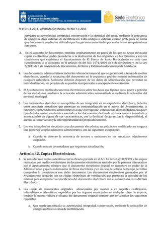 TEXTO 1-3-2013. APROBACION INICIAL PLENO 7-3-2013
acrediten su autenticidad, integridad, conservación y la identidad del autor, mediante la constancia
de códigos u otros sistemas de identificación. Estos códigos o sistemas estarán protegidos de forma
que únicamente puedan ser utilizados por las personas autorizadas por razón de sus competencias o
funciones.
3.

En el supuesto de documentos emitidos originariamente en papel, de los que se hayan efectuado
copias electrónicas, podrá procederse a la destrucción de los originales, en los términos y con las
condiciones que establezca el Ayuntamiento de El Puerto de Santa María, dando en todo caso
cumplimiento a lo dispuesto en el artículo 46 del R.D. 1671/2009 de 6 de noviembre y en la Ley
7/2011 de 3 de noviembre de Documentos, Archivos y Patrimonio documental de Andalucía.

4. Los documentos administrativos incluirán referencia temporal, que se garantizará a través de medios
electrónicos, cuando la naturaleza del documento así lo requiera y podrán contener información de
cualquier naturaleza. Asimismo deberán disponer de los datos de identificación que permitan su
individualización, sin perjuicio de su posible incorporación a un expediente electrónico.
5. El Ayuntamiento emitirá documentos electrónicos sobre los datos que figuran en su poder a petición
de los ciudadanos, mediante la actuación administrativa automatizada o mediante la actuación del
personal municipal.
6. Los documentos electrónicos susceptibles de ser integrados en un expediente electrónico, deberán
tener asociados metadatos que permitan su contextualización en el marco del Ayuntamiento, la
función y el procedimiento administrativo al que corresponde, entendiendo como metadato cualquier
tipo de información electrónica asociada a los documentos destinada al conocimiento inmediato y
automatizable de alguna de sus características, con la finalidad de garantizar la disponibilidad, el
acceso, la conservación y la interoperabilidad del propio documento.
7. Una vez asociados los metadatos a un documento electrónico, no podrán ser modificados en ninguna
fase posterior del procedimiento administrativo, con las siguientes excepciones:
a.

Cuando se observe la existencia de errores u omisiones en los metadatos inicialmente
asignados.

b. Cuando se trate de metadatos que requieran actualización.

Artículo 32. Copias Electrónicas.
1. Se considerarán copias auténticas con la eficacia prevista en el Art. 46 de la Ley 30/1992 a las copias
realizadas por medios electrónicos de documentos electrónicos emitidos por la persona interesada o
por el Ayuntamiento, siempre que el documento electrónico original se encuentre en poder de la
Administración y que la información de firma electrónica y en su caso de sellado de tiempo permitan
comprobar la coincidencia con dicho documento. Los documentos electrónicos generados por el
Ayuntamiento contarán con un código electrónico de verificación que permitirá la consulta de los
mismos para comprobar la coincidencia del documento electrónico con el almacenado en el Archivo
Electrónico.
2. Las copias de documentos originales almacenados por medios o en soportes electrónicos,
informáticos o telemáticos, expedidas por los órganos municipales en cualquier clase de soporte,
tendrán la misma validez y eficacia del documento original siempre que se cumplan los siguientes
requisitos:
a.

Que quede garantizada su autenticidad, integridad, conservación, mediante la utilización de
códigos u otros sistemas de identificación.

 