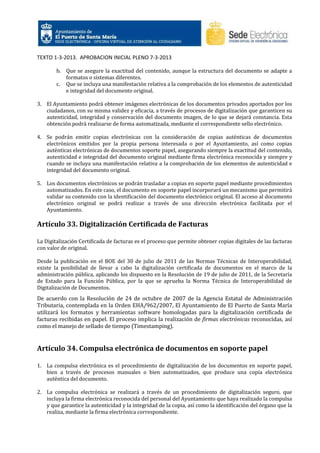 TEXTO 1-3-2013. APROBACION INICIAL PLENO 7-3-2013
b. Que se asegure la exactitud del contenido, aunque la estructura del documento se adapte a
formatos o sistemas diferentes.
c. Que se incluya una manifestación relativa a la comprobación de los elementos de autenticidad
e integridad del documento original.
3. El Ayuntamiento podrá obtener imágenes electrónicas de los documentos privados aportados por los
ciudadanos, con su misma validez y eficacia, a través de procesos de digitalización que garanticen su
autenticidad, integridad y conservación del documento imagen, de lo que se dejará constancia. Esta
obtención podrá realizarse de forma automatizada, mediante el correspondiente sello electrónico.
4. Se podrán emitir copias electrónicas con la consideración de copias auténticas de documentos
electrónicos emitidos por la propia persona interesada o por el Ayuntamiento, así como copias
auténticas electrónicas de documentos soporte papel, asegurando siempre la exactitud del contenido,
autenticidad e integridad del documento original mediante firma electrónica reconocida y siempre y
cuando se incluya una manifestación relativa a la comprobación de los elementos de autenticidad e
integridad del documento original.
5. Los documentos electrónicos se podrán trasladar a copias en soporte papel mediante procedimientos
automatizados. En este caso, el documento en soporte papel incorporará un mecanismo que permitirá
validar su contenido con la identificación del documento electrónico original. El acceso al documento
electrónico original se podrá realizar a través de una dirección electrónica facilitada por el
Ayuntamiento.

Artículo 33. Digitalización Certificada de Facturas
La Digitalización Certificada de facturas es el proceso que permite obtener copias digitales de las facturas
con valor de original.
Desde la publicación en el BOE del 30 de julio de 2011 de las Normas Técnicas de Interoperabilidad,
existe la posibilidad de llevar a cabo la digitalización certificada de documentos en el marco de la
administración pública, aplicando los dispuesto en la Resolución de 19 de julio de 2011, de la Secretaría
de Estado para la Función Pública, por la que se aprueba la Norma Técnica de Interoperabilidad de
Digitalización de Documentos.

De acuerdo con la Resolución de 24 de octubre de 2007 de la Agencia Estatal de Administración
Tributaria, contemplada en la Orden EHA/962/2007, El Ayuntamiento de El Puerto de Santa María
utilizará los formatos y herramientas software homologadas para la digitalización certificada de
facturas recibidas en papel. El proceso implica la realización de firmas electrónicas reconocidas, así
como el manejo de sellado de tiempo (Timestamping).

Artículo 34. Compulsa electrónica de documentos en soporte papel
1. La compulsa electrónica es el procedimiento de digitalización de los documentos en soporte papel,
bien a través de procesos manuales o bien automatizados, que produce una copia electrónica
auténtica del documento.
2. La compulsa electrónica se realizará a través de un procedimiento de digitalización seguro, que
incluya la firma electrónica reconocida del personal del Ayuntamiento que haya realizado la compulsa
y que garantice la autenticidad y la integridad de la copia, así como la identificación del órgano que la
realiza, mediante la firma electrónica correspondiente.

 