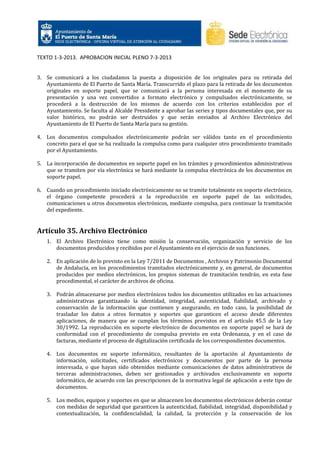 TEXTO 1-3-2013. APROBACION INICIAL PLENO 7-3-2013

3. Se comunicará a los ciudadanos la puesta a disposición de los originales para su retirada del
Ayuntamiento de El Puerto de Santa María. Transcurrido el plazo para la retirada de los documentos
originales en soporte papel, que se comunicará a la persona interesada en el momento de su
presentación y una vez convertidos a formato electrónico y compulsados electrónicamente, se
procederá a la destrucción de los mismos de acuerdo con los criterios establecidos por el
Ayuntamiento. Se faculta al Alcalde Presidente a aprobar las series y tipos documentales que, por su
valor histórico, no podrán ser destruidos y que serán enviados al Archivo Electrónico del
Ayuntamiento de El Puerto de Santa María para su gestión.
4. Los documentos compulsados electrónicamente podrán ser válidos tanto en el procedimiento
concreto para el que se ha realizado la compulsa como para cualquier otro procedimiento tramitado
por el Ayuntamiento.
5. La incorporación de documentos en soporte papel en los trámites y procedimientos administrativos
que se tramiten por vía electrónica se hará mediante la compulsa electrónica de los documentos en
soporte papel.
6. Cuando un procedimiento iniciado electrónicamente no se tramite totalmente en soporte electrónico,
el órgano competente procederá a la reproducción en soporte papel de las solicitudes,
comunicaciones u otros documentos electrónicos, mediante compulsa, para continuar la tramitación
del expediente.

Artículo 35. Archivo Electrónico
1. El Archivo Electrónico tiene como misión la conservación, organización y servicio de los
documentos producidos y recibidos por el Ayuntamiento en el ejercicio de sus funciones.
2. En aplicación de lo previsto en la Ley 7/2011 de Documentos , Archivos y Patrimonio Documental
de Andalucía, en los procedimientos tramitados electrónicamente y, en general, de documentos
producidos por medios electrónicos, los propios sistemas de tramitación tendrán, en esta fase
procedimental, el carácter de archivos de oficina.
3. Podrán almacenarse por medios electrónicos todos los documentos utilizados en las actuaciones
administrativas garantizando la identidad, integridad, autenticidad, fiabilidad, archivado y
conservación de la información que contienen y asegurando, en todo caso, la posibilidad de
trasladar los datos a otros formatos y soportes que garanticen el acceso desde diferentes
aplicaciones, de manera que se cumplan los términos previstos en el artículo 45.5 de la Ley
30/1992. La reproducción en soporte electrónico de documentos en soporte papel se hará de
conformidad con el procedimiento de compulsa previsto en esta Ordenanza, y en el caso de
facturas, mediante el proceso de digitalización certificada de los correspondientes documentos.
4. Los documentos en soporte informático, resultantes de la aportación al Ayuntamiento de
información, solicitudes, certificados electrónicos y documentos por parte de la persona
interesada, o que hayan sido obtenidos mediante comunicaciones de datos administrativos de
terceras administraciones, deben ser gestionados y archivados exclusivamente en soporte
informático, de acuerdo con las prescripciones de la normativa legal de aplicación a este tipo de
documentos.
5. Los medios, equipos y soportes en que se almacenen los documentos electrónicos deberán contar
con medidas de seguridad que garanticen la autenticidad, fiabilidad, integridad, disponibilidad y
contextualización, la confidencialidad, la calidad, la protección y la conservación de los

 