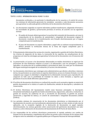 TEXTO 1-3-2013. APROBACION INICIAL PLENO 7-3-2013
documentos archivados, y en particular la identificación de los usuarios y el control de acceso.
Los sistemas de información generarán los metadatos asociados a cada documento necesarios
para garantizar su adecuada gestión archivística de los documentos electrónicos.
6. Los documentos originales en soporte informático podrán transformarse, adaptando el formato a
las necesidades de gestión y preservación previstas al servicio, de acuerdo con las siguientes
normas:
a.

El cambio de formato deberá garantizar la exactitud del contenido del documento, así como la
comprobación de los elementos de autenticidad e integridad del documento original. El
documento resultante de la transformación será firmado electrónicamente por el órgano
competente para la transformación.

b. El paso del documento en soporte informático a papel sólo se realizará excepcionalmente, y
deberá permitir la verificación técnica de la firma del órgano competente para la
transformación.
7. El Ayuntamiento determinará las normas de creación, organización y gestión del Archivo Electrónico,
los criterios de migración de los datos, la renovación de los soportes, las actualizaciones de los
programas así como las estrategias para garantizar la lectura de los documentos con el transcurso del
tiempo.
8. La preservación y el acceso a los documentos almacenados en medios electrónicos se regirá por las
previsiones de esta Ordenanza relativas al acceso a la información y por los principios y normas
aplicables a la protección de la confidencialidad y privacidad de datos, así como por los dictámenes
del órgano municipal encargado de la evaluación y el acceso a los documentos.
9. Los documentos electrónicos que contengan actos administrativos que afecten a derechos o intereses
de los y las particulares se conservarán en soportes electrónicos, ya sea en el mismo formato o en otro
cualquiera que asegure la identidad e integridad de la información necesaria para reproducirlo. Se
asegurará en todo caso la posibilidad de trasladar los datos a otros formatos y soportes que
garanticen el acceso desde diferentes aplicaciones.
10. El archivo de documentos electrónicos se realizará de acuerdo con la normativa vigente en materia de
gestión documental en lo relativo al cuadro de clasificación, método de descripción y calendario de
conservación.
11. El Archivo Electrónico del Ayuntamiento tendrá como funciones principales: la descripción
documental (metadatos), la gestión de fondos (transferencias, migraciones, selección y evolución), la
gestión de usuarios, las auditorias de uso y circulación de documentos, la gestión de accesos
(protección y seguridad de datos) y el control de autenticidad e integridad documental (validez
jurídica).
12. Los períodos mínimos de conservación de los documentos electrónicos se determinarán por el
Ayuntamiento de acuerdo con el procedimiento administrativo de que se trate, siendo en todo caso de
aplicación, con la excepción regulada de la destrucción de documentos en papel copiados
electrónicamente, las normas generales sobre conservación del patrimonio documental con valor
histórico y sobre eliminación de documentos del Ayuntamiento de El Puerto de Santa María.
13. Los responsables de los archivos electrónicos promoverán el copiado auténtico con cambio de
formato de los documentos y expedientes del archivo tan pronto como el formato de los mismos deje
de figurar entre los admitidos en la gestión pública por el Esquema Nacional de Interoperabilidad.

 