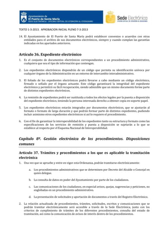 TEXTO 1-3-2013. APROBACION INICIAL PLENO 7-3-2013
14. El Ayuntamiento de El Puerto de Santa María podrá establecer convenios o acuerdos con otras
entidades para el archivo de sus documentos electrónicos, siempre y cuando cumplan las garantías
indicadas en los apartados anteriores.

Artículo 36. Expediente electrónico
1. Es el conjunto de documentos electrónicos correspondientes a un procedimiento administrativo,
cualquiera que sea el tipo de información que contengan.
2. Los expedientes electrónicos dispondrán de un código que permita su identificación unívoca por
cualquier órgano de la Administración en un entorno de intercambio interadministrativo.
3. El foliado de los expedientes electrónicos podrá llevarse a cabo mediante un código electrónico,
firmado o sellado por el órgano actuante. Este código garantizará la integridad del expediente
electrónico y permitirá su fácil recuperación, siendo admisible que un mismo documento forme parte
de distintos expedientes electrónicos.
4. La remisión de expedientes podrá ser sustituida a todos los efectos legales por la puesta a disposición
del expediente electrónico, teniendo la persona interesada derecho a obtener copia en soporte papel.
5. Los expedientes electrónicos estarán integrados por documentos electrónicos, que se ajustarán al
formato o formato de larga duración y que podrán formar parte de distintos expedientes, pudiendo
incluir asimismo otros expedientes electrónicos si así lo requiere el procedimiento.
6. Con el fin de garantizar la interoperabilidad de los expedientes tanto su estructura y formato como las
especificaciones de los servicios de remisión y puesta a disposición se sujetarán a lo que se
establece al respecto por el Esquema Nacional de Interoperabilidad.

Capítulo 8º. Gestión electrónica de los procedimientos. Disposiciones
comunes
Artículo 37. Trámites y procedimientos a los que es aplicable la tramitación
electrónica
1. Una vez que se apruebe y entre en vigor esta Ordenanza, podrán tramitarse electrónicamente:
a.

Los procedimientos administrativos que se determinen por Decreto del Alcalde o Concejal en
quien delegue.

b. La consulta de datos en poder del Ayuntamiento por parte de los ciudadanos.
c.

Las comunicaciones de los ciudadanos, en especial avisos, quejas, sugerencias y peticiones, no
englobadas en un procedimiento administrativo.

d. La presentación de solicitudes y aportación de documentos a través del Registro Electrónico.
2. La relación actualizada de procedimientos, trámites, solicitudes, escritos y comunicaciones que se
podrán tramitar electrónicamente será accesible a través de la Sede Electrónica, junto con los
criterios de cumplimiento de trámites de los diferentes procedimientos, consulta del estado de
tramitación, así como la comunicación de avisos de interés dentro de los procedimientos.

 