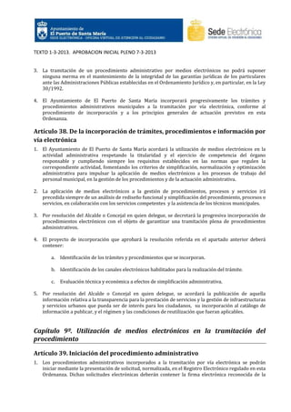 TEXTO 1-3-2013. APROBACION INICIAL PLENO 7-3-2013

3. La tramitación de un procedimiento administrativo por medios electrónicos no podrá suponer
ninguna merma en el mantenimiento de la integridad de las garantías jurídicas de los particulares
ante las Administraciones Públicas establecidas en el Ordenamiento Jurídico y, en particular, en la Ley
30/1992.
4. El Ayuntamiento de El Puerto de Santa María incorporará progresivamente los trámites y
procedimientos administrativos municipales a la tramitación por vía electrónica, conforme al
procedimiento de incorporación y a los principios generales de actuación previstos en esta
Ordenanza.

Artículo 38. De la incorporación de trámites, procedimientos e información por
vía electrónica
1. El Ayuntamiento de El Puerto de Santa María acordará la utilización de medios electrónicos en la
actividad administrativa respetando la titularidad y el ejercicio de competencia del órgano
responsable y cumpliendo siempre los requisitos establecidos en las normas que regulen la
correspondiente actividad, fomentando los criterios de simplificación, normalización y optimización
administrativa para impulsar la aplicación de medios electrónicos a los procesos de trabajo del
personal municipal, en la gestión de los procedimientos y de la actuación administrativa.
2. La aplicación de medios electrónicos a la gestión de procedimientos, procesos y servicios irá
precedida siempre de un análisis de rediseño funcional y simplificación del procedimiento, procesos o
servicios, en colaboración con los servicios competentes y la asistencia de los técnicos municipales.
3. Por resolución del Alcalde o Concejal en quien delegue, se decretará la progresiva incorporación de
procedimientos electrónicos con el objeto de garantizar una tramitación plena de procedimientos
administrativos.
4. El proyecto de incorporación que aprobará la resolución referida en el apartado anterior deberá
contener:
a.

Identificación de los trámites y procedimientos que se incorporan.

b. Identificación de los canales electrónicos habilitados para la realización del trámite.
c.

Evaluación técnica y económica a efectos de simplificación administrativa.

5. Por resolución del Alcalde o Concejal en quien delegue, se acordará la publicación de aquella
información relativa a la transparencia para la prestación de servicios y la gestión de infraestructuras
y servicios urbanos que pueda ser de interés para los ciudadanos, su incorporación al catálogo de
información a publicar, y el régimen y las condiciones de reutilización que fueran aplicables.

Capítulo 9º. Utilización de medios electrónicos en la tramitación del
procedimiento
Artículo 39. Iniciación del procedimiento administrativo
1. Los procedimientos administrativos incorporados a la tramitación por vía electrónica se podrán
iniciar mediante la presentación de solicitud, normalizada, en el Registro Electrónico regulado en esta
Ordenanza. Dichas solicitudes electrónicas deberán contener la firma electrónica reconocida de la

 