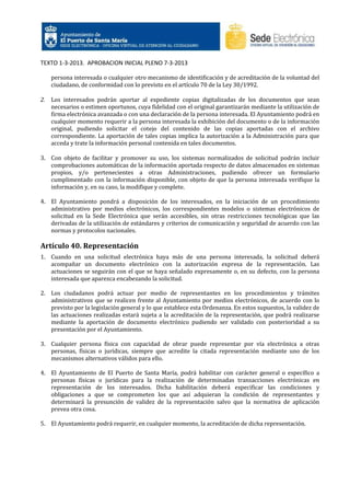 TEXTO 1-3-2013. APROBACION INICIAL PLENO 7-3-2013
persona interesada o cualquier otro mecanismo de identificación y de acreditación de la voluntad del
ciudadano, de conformidad con lo previsto en el artículo 70 de la Ley 30/1992.
2. Los interesados podrán aportar al expediente copias digitalizadas de los documentos que sean
necesarios o estimen oportunos, cuya fidelidad con el original garantizarán mediante la utilización de
firma electrónica avanzada o con una declaración de la persona interesada. El Ayuntamiento podrá en
cualquier momento requerir a la persona interesada la exhibición del documento o de la información
original, pudiendo solicitar el cotejo del contenido de las copias aportadas con el archivo
correspondiente. La aportación de tales copias implica la autorización a la Administración para que
acceda y trate la información personal contenida en tales documentos.
3. Con objeto de facilitar y promover su uso, los sistemas normalizados de solicitud podrán incluir
comprobaciones automáticas de la información aportada respecto de datos almacenados en sistemas
propios, y/o pertenecientes a otras Administraciones, pudiendo ofrecer un formulario
cumplimentado con la información disponible, con objeto de que la persona interesada verifique la
información y, en su caso, la modifique y complete.
4. El Ayuntamiento pondrá a disposición de los interesados, en la iniciación de un procedimiento
administrativo por medios electrónicos, los correspondientes modelos o sistemas electrónicos de
solicitud en la Sede Electrónica que serán accesibles, sin otras restricciones tecnológicas que las
derivadas de la utilización de estándares y criterios de comunicación y seguridad de acuerdo con las
normas y protocolos nacionales.

Artículo 40. Representación
1. Cuando en una solicitud electrónica haya más de una persona interesada, la solicitud deberá
acompañar un documento electrónico con la autorización expresa de la representación. Las
actuaciones se seguirán con el que se haya señalado expresamente o, en su defecto, con la persona
interesada que aparezca encabezando la solicitud.
2. Los ciudadanos podrá actuar por medio de representantes en los procedimientos y trámites
administrativos que se realicen frente al Ayuntamiento por medios electrónicos, de acuerdo con lo
previsto por la legislación general y lo que establece esta Ordenanza. En estos supuestos, la validez de
las actuaciones realizadas estará sujeta a la acreditación de la representación, que podrá realizarse
mediante la aportación de documento electrónico pudiendo ser validado con posterioridad a su
presentación por el Ayuntamiento.
3. Cualquier persona física con capacidad de obrar puede representar por vía electrónica a otras
personas, físicas o jurídicas, siempre que acredite la citada representación mediante uno de los
mecanismos alternativos válidos para ello.
4. El Ayuntamiento de El Puerto de Santa María, podrá habilitar con carácter general o específico a
personas físicas o jurídicas para la realización de determinadas transacciones electrónicas en
representación de los interesados. Dicha habilitación deberá especificar las condiciones y
obligaciones a que se comprometen los que así adquieran la condición de representantes y
determinará la presunción de validez de la representación salvo que la normativa de aplicación
prevea otra cosa.
5. El Ayuntamiento podrá requerir, en cualquier momento, la acreditación de dicha representación.

 