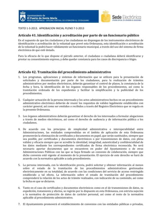 TEXTO 1-3-2013. APROBACION INICIAL PLENO 7-3-2013

Artículo 41. Identificación y acreditación por parte de un funcionario público
En el supuesto de que los ciudadanos y las ciudadanas no dispongan de los instrumentos electrónicos de
identificación o acreditación de la voluntad que prevé esta Ordenanza, esta identificación o acreditación
de la voluntad la podrá hacer válidamente un funcionario municipal, a través del uso del sistema de firma
electrónica de que esté dotado.
Para la eficacia de lo que dispone el párrafo anterior, el ciudadano o ciudadana deberá identificarse y
prestar su consentimiento expreso, y debe quedar constancia para los casos de discrepancia o litigio.

Artículo 42. Tramitación del procedimiento administrativo
1. Los programas, aplicaciones y sistemas de información que se utilicen para la presentación de
solicitudes y documentación por parte de los ciudadanos, para la realización de trámites
administrativos por medios electrónicos, deberán garantizar el control de plazos, la constancia de la
fecha y hora, la identificación de los órganos responsables de los procedimientos, así como la
tramitación ordenada de los expedientes y facilitar la simplificación y la publicidad de los
procedimientos.
2. Cualquier actuación de la persona interesada y los actos administrativos hechos en un procedimiento
administrativo electrónico deberán de reunir los requisitos de validez legalmente establecidos con
carácter general, así como ser emitidos o recibidos a través del Registro Electrónico que se regula en
la presente Ordenanza.
3. Los órganos administrativos deberán garantizar el derecho de los interesados a formular alegaciones
a través de medios electrónicos, así como el derecho de audiencia y de información pública a los
ciudadanos.
4. De acuerdo con los principios de simplicidad administrativa e interoperabilidad entre
Administraciones, las entidades comprendidas en el ámbito de aplicación de esta Ordenanza
promoverán la eliminación de certificados y documentos en papel, que serán sustituidos, siempre que
sea posible, por certificados y documentos electrónicos o por transmisiones de datos, con plena
validez y eficacia siempre que se acredite la identidad, integridad, autenticidad y confidencialidad de
los datos mediante los correspondientes certificados de firma electrónica reconocida. No será
necesario aportar documentos que se encuentren en poder del Ayuntamiento o de otras
Administraciones Públicas con las que se haya firmado un convenio de colaboración, siempre que
dicho convenio esté vigente al momento de la presentación. El ejercicio de este derecho se hará de
acuerdo con la normativa aplicable a cada procedimiento.
5. La persona interesada, con la identificación previa, podrá solicitar y obtener información al menos
sobre el estado de la tramitación de los procedimientos administrativos gestionados
electrónicamente en su totalidad, de acuerdo con las condiciones del servicio de acceso restringido
establecido a tal efecto. La información sobre el estado de tramitación del procedimiento
comprenderá la relación de los actos de trámite realizados, con indicación de su contenido, así como
la fecha en que se dictaron.
6. Tanto en el caso de certificados y documentos electrónicos como en el de transmisiones de datos, su
expedición, tratamiento y efectos, se regirán por lo dispuesto en esta Ordenanza, con estricta sujeción
a la normativa de protección de datos de carácter personal, así como al resto de la normativa
aplicable al procedimiento administrativo.
7. El Ayuntamiento promoverá el establecimiento de convenios con las entidades públicas o privadas,

 
