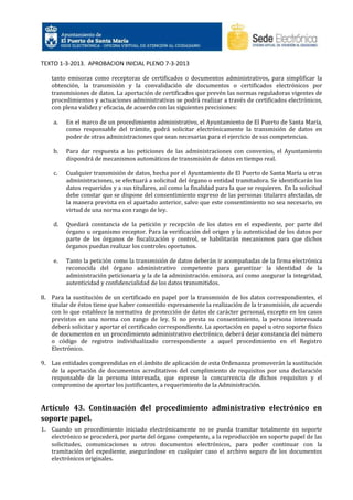 TEXTO 1-3-2013. APROBACION INICIAL PLENO 7-3-2013
tanto emisoras como receptoras de certificados o documentos administrativos, para simplificar la
obtención, la transmisión y la convalidación de documentos o certificados electrónicos por
transmisiones de datos. La aportación de certificados que prevén las normas reguladoras vigentes de
procedimientos y actuaciones administrativas se podrá realizar a través de certificados electrónicos,
con plena validez y eficacia, de acuerdo con las siguientes precisiones:
a.

En el marco de un procedimiento administrativo, el Ayuntamiento de El Puerto de Santa María,
como responsable del trámite, podrá solicitar electrónicamente la transmisión de datos en
poder de otras administraciones que sean necesarias para el ejercicio de sus competencias.

b.

Para dar respuesta a las peticiones de las administraciones con convenios, el Ayuntamiento
dispondrá de mecanismos automáticos de transmisión de datos en tiempo real.

c.

Cualquier transmisión de datos, hecha por el Ayuntamiento de El Puerto de Santa María u otras
administraciones, se efectuará a solicitud del órgano o entidad tramitadora. Se identificarán los
datos requeridos y a sus titulares, así como la finalidad para la que se requieren. En la solicitud
debe constar que se dispone del consentimiento expreso de las personas titulares afectadas, de
la manera prevista en el apartado anterior, salvo que este consentimiento no sea necesario, en
virtud de una norma con rango de ley.

d.

Quedará constancia de la petición y recepción de los datos en el expediente, por parte del
órgano u organismo receptor. Para la verificación del origen y la autenticidad de los datos por
parte de los órganos de fiscalización y control, se habilitarán mecanismos para que dichos
órganos puedan realizar los controles oportunos.

e.

Tanto la petición como la transmisión de datos deberán ir acompañadas de la firma electrónica
reconocida del órgano administrativo competente para garantizar la identidad de la
administración peticionaria y la de la administración emisora, así como asegurar la integridad,
autenticidad y confidencialidad de los datos transmitidos.

8. Para la sustitución de un certificado en papel por la transmisión de los datos correspondientes, el
titular de éstos tiene que haber consentido expresamente la realización de la transmisión, de acuerdo
con lo que establece la normativa de protección de datos de carácter personal, excepto en los casos
previstos en una norma con rango de ley. Si no presta su consentimiento, la persona interesada
deberá solicitar y aportar el certificado correspondiente. La aportación en papel u otro soporte físico
de documentos en un procedimiento administrativo electrónico, deberá dejar constancia del número
o código de registro individualizado correspondiente a aquel procedimiento en el Registro
Electrónico.
9. Las entidades comprendidas en el ámbito de aplicación de esta Ordenanza promoverán la sustitución
de la aportación de documentos acreditativos del cumplimiento de requisitos por una declaración
responsable de la persona interesada, que exprese la concurrencia de dichos requisitos y el
compromiso de aportar los justificantes, a requerimiento de la Administración.

Artículo 43. Continuación del procedimiento administrativo electrónico en
soporte papel.
1. Cuando un procedimiento iniciado electrónicamente no se pueda tramitar totalmente en soporte
electrónico se procederá, por parte del órgano competente, a la reproducción en soporte papel de las
solicitudes, comunicaciones u otros documentos electrónicos, para poder continuar con la
tramitación del expediente, asegurándose en cualquier caso el archivo seguro de los documentos
electrónicos originales.

 