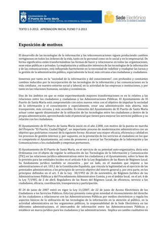 TEXTO 1-3-2013. APROBACION INICIAL PLENO 7-3-2013

Exposición de motivos
El desarrollo de las tecnologías de la información y las telecomunicaciones siguen produciendo cambios
vertiginosos en todos los órdenes de la vida, tanto en lo personal como en lo social y en lo empresarial. De
forma significativa están transformándose las formas de hacer y relacionarse en todas las organizaciones,
sean estas públicas o privadas. La implantación y utilización intensiva de las tecnologías de la información
y de las comunicaciones, está influyendo fuertemente en la necesidad de redefinir y readaptar las tareas y
la gestión de la administración pública, especialmente la local, más cercana a las ciudadanas y ciudadanos.
Inmersos por tanto en la “sociedad de la información y del conocimiento”, con profundos y constantes
cambios inducidos por la incorporación de las tecnologías de la información y las comunicaciones en la
vida cotidiana , en nuestro entorno social y laboral, en la actividad de las empresas e instituciones, y por
tanto en las relaciones humanas, sociales y económicas.
Uno de los ámbitos en que se están experimentando mayores transformaciones es en lo relativo a las
relaciones entre los ciudadanos y ciudadanas y las Administraciones Públicas. El Ayuntamiento de El
Puerto de Santa María está comprometido con estos nuevos retos con el objetivo de impulsar la sociedad
de la información y el conocimiento y especialmente, crear una administración más abierta, más
transparente, más cercana, y más accesible. Es intención del Ayuntamiento de El Puerto de Santa María
actuar como agente dinamizador de la utilización de las tecnologías entre los ciudadanos y dentro de la
propia administración, aprovechando todo el potencial que tienen para mejorar los servicios públicos y su
relación con los ciudadanos.
El Ayuntamiento de El Puerto de Santa María inició en el año 2.008, con motivo de la puesta en marcha
del Proyecto “El Puerto, Ciudad Digital”, un importante proceso de modernización administrativa con un
objetivo que podríamos resumir de la siguiente forma: Alcanzar una mayor eficacia, eficiencia y calidad en
los procesos de gestión internos y, por supuesto, en la prestación de los servicios al ciudadano en los que
es competente el Ayuntamiento, así como de promover y acercar las Tecnologías de la Información y las
Comunicaciones a los ciudadan@s y empresas portuenses.
El Ayuntamiento de El Puerto de Santa María, en el ejercicio de su potestad auto-organizativa, dicta esta
Ordenanza con el objeto de regular la utilización de las Tecnologías de la Información y Comunicación
(TIC) en las relaciones jurídico-administrativas entre los ciudadanos y el Ayuntamiento, sobre la base de
lo previsto para las entidades locales en el artículo 4 de la Ley Reguladora de las Bases de Régimen Local.
Su fundamento jurídico también se encuentra , por un lado, en el mandato que impone a las
administraciones el art. 103.1 de la Constitución Española, que vincula la legitimidad en el ejercicio de las
potestades administrativas a los principios de servicio objetivo del interés general y, por otra parte, en los
principios definidos en el art. 3 de la Ley 30/1992 de 26 de noviembre, de Régimen Jurídico de las
Administraciones Públicas y del Procedimiento Administrativo Común, y en el ámbito local, en el art. 6 de
la Ley 7/1985, de 2 de abril, Reguladora de las Bases del Régimen Local, de eficiencia, servicio a los
ciudadanos, eficacia, coordinación, transparencia y participación.
El 24 de junio de 2007 entró en vigor la Ley 11/2007, de 22 de junio de Acceso Electrónico de los
Ciudadanos a los Servicios Públicos. Esta Ley presenta como gran novedad el reconocimiento del derecho
de los ciudadanos a relacionarse con las Administraciones Públicas por medios electrónicos y regula los
aspectos básicos de la utilización de las tecnologías de la información en la atención al público, en la
actividad administrativa en los organismos públicos, la responsabilidad de la Sede Electrónica en las
diferentes administraciones, el intercambio de información entre las Administraciones Públicas y
establece un marco jurídico para los ciudadanos y las administraciones. Implica un cambio cualitativo en

 