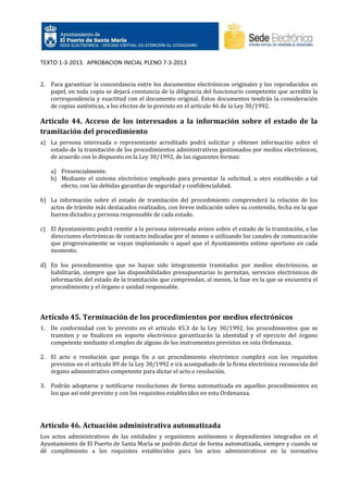 TEXTO 1-3-2013. APROBACION INICIAL PLENO 7-3-2013

2. Para garantizar la concordancia entre los documentos electrónicos originales y los reproducidos en
papel, en toda copia se dejará constancia de la diligencia del funcionario competente que acredite la
correspondencia y exactitud con el documento original. Estos documentos tendrán la consideración
de copias auténticas, a los efectos de lo previsto en el artículo 46 de la Ley 30/1992.

Artículo 44. Acceso de los interesados a la información sobre el estado de la
tramitación del procedimiento
a) La persona interesada o representante acreditado podrá solicitar y obtener información sobre el
estado de la tramitación de los procedimientos administrativos gestionados por medios electrónicos,
de acuerdo con lo dispuesto en la Ley 30/1992, de las siguientes formas:
a) Presencialmente.
b) Mediante el sistema electrónico empleado para presentar la solicitud, u otro establecido a tal
efecto, con las debidas garantías de seguridad y confidencialidad.
b) La información sobre el estado de tramitación del procedimiento comprenderá la relación de los
actos de trámite más destacados realizados, con breve indicación sobre su contenido, fecha en la que
fueron dictados y persona responsable de cada estado.
c) El Ayuntamiento podrá remitir a la persona interesada avisos sobre el estado de la tramitación, a las
direcciones electrónicas de contacto indicadas por el mismo o utilizando los canales de comunicación
que progresivamente se vayan implantando o aquel que el Ayuntamiento estime oportuno en cada
momento.

d) En los procedimientos que no hayan sido íntegramente tramitados por medios electrónicos, se
habilitarán, siempre que las disponibilidades presupuestarias lo permitan, servicios electrónicos de
información del estado de la tramitación que comprendan, al menos, la fase en la que se encuentra el
procedimiento y el órgano o unidad responsable.

Artículo 45. Terminación de los procedimientos por medios electrónicos
1. De conformidad con lo previsto en el artículo 45.3 de la Ley 30/1992, los procedimientos que se
tramiten y se finalicen en soporte electrónico garantizarán la identidad y el ejercicio del órgano
competente mediante el empleo de alguno de los instrumentos previstos en esta Ordenanza.
2. El acto o resolución que ponga fin a un procedimiento electrónico cumplirá con los requisitos
previstos en el artículo 89 de la Ley 30/1992 e irá acompañado de la firma electrónica reconocida del
órgano administrativo competente para dictar el acto o resolución.
3. Podrán adoptarse y notificarse resoluciones de forma automatizada en aquellos procedimientos en
los que así esté previsto y con los requisitos establecidos en esta Ordenanza.

Artículo 46. Actuación administrativa automatizada
Los actos administrativos de las entidades y organismos autónomos o dependientes integrados en el
Ayuntamiento de El Puerto de Santa María se podrán dictar de forma automatizada, siempre y cuando se
dé cumplimiento a los requisitos establecidos para los actos administrativos en la normativa

 