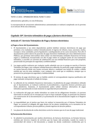 TEXTO 1-3-2013. APROBACION INICIAL PLENO 7-3-2013
administrativa aplicable y en esta Ordenanza.
La incorporación de actuaciones administrativas automatizadas se realizará cumpliendo con lo previsto
en el artículo 38 de esta ordenanza.

Capítulo 10º. Servicio telemático de pago y factura electrónica
Artículo 47. Servicio Telemático de Pago y factura electrónica
a) Pagos a favor del Ayuntamiento.
1. El Ayuntamiento y sus entes dependientes podrán habilitar sistemas electrónicos de pago que
permitan a los ciudadanos realizar telemáticamente el ingreso de tributos, tasas, sanciones, multas,
recargos u otras cantidades, previa liquidación o autoliquidación en los casos necesarios. Para ello el
Ayuntamiento podrá valerse de pasarelas de pago electrónico habilitadas por otras Administraciones
Públicas, que permitan intercambiar datos online con determinadas entidades financieras de forma
segura y confidencial, incorporando con ello el pago online en cualquier punto de una tramitación
telemática, o suscribir un convenio de colaboración con una entidad financiera para este propósito,
preservando los principios de seguridad y confidencialidad .
2. Los pagos podrán realizarse por cualquier medio admitido una vez se ponga en marcha el Servicio
Telemático de Pagos y por cualquier entidad financiera adherida. En particular, pagos mediante cargo
en cuenta bancaria desde una cuenta corriente abierta o mediante una tarjeta de crédito o débito
emitida por una de estas entidades, o por cualquier otro canal que se establezca, siempre que se
preserven los principios de seguridad y confidencialidad.
3. El sistema de pago electrónico que se habilite emitirá el correspondiente impreso justificativo del
pago realizado, incluyendo el sellado de tiempo.
4. La adhesión de las entidades financieras interesadas a la plataforma de pagos telemáticos utilizado
por el Ayuntamiento, se realizará conforme al procedimiento y requisitos técnicos previstos para
dicha plataforma. Asimismo, el Ayuntamiento podrá validar sistemas alternativos de pagos
telemáticos garantizando en todo momento la seguridad del procedimiento.
5. La realización del pago por medio telemático no exime de las obligaciones formales a la persona
interesada en relación con el concepto por el que se haya realizado el pago, en particular las relativas
a la conservación de la documentación y la presentación de la documentación exigida en el Registro
Municipal.
6. La imposibilidad, por el motivo que fuere, de realizar la transacción por el Sistema Telemático de
Pagos, no excusará al obligado del pago dentro de los plazos establecidos en la normativa de los
correspondientes tributos, precios públicos y demás ingresos de derecho público.
7. Los plazos de devolución de recibo electrónico serán los mismos que en el caso de pago tradicional.

b) Facturación Electrónica
1. Se admitirá la presentación, por medios electrónicos, de facturas electrónicas, en formato facturae,
emitidas por terceros respecto de servicios que les hayan sido prestados, cuando les conste la
autenticidad del emisor y del documento y cumpla las demás condiciones establecidas por la

 