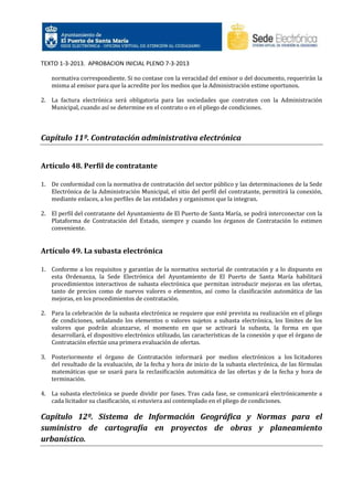 TEXTO 1-3-2013. APROBACION INICIAL PLENO 7-3-2013
normativa correspondiente. Si no contase con la veracidad del emisor o del documento, requerirán la
misma al emisor para que la acredite por los medios que la Administración estime oportunos.
2. La factura electrónica será obligatoria para las sociedades que contraten con la Administración
Municipal, cuando así se determine en el contrato o en el pliego de condiciones.

Capítulo 11º. Contratación administrativa electrónica
Artículo 48. Perfil de contratante
1. De conformidad con la normativa de contratación del sector público y las determinaciones de la Sede
Electrónica de la Administración Municipal, el sitio del perfil del contratante, permitirá la conexión,
mediante enlaces, a los perfiles de las entidades y organismos que la integran.
2. El perfil del contratante del Ayuntamiento de El Puerto de Santa María, se podrá interconectar con la
Plataforma de Contratación del Estado, siempre y cuando los órganos de Contratación lo estimen
conveniente.

Artículo 49. La subasta electrónica
1. Conforme a los requisitos y garantías de la normativa sectorial de contratación y a lo dispuesto en
esta Ordenanza, la Sede Electrónica del Ayuntamiento de El Puerto de Santa María habilitará
procedimientos interactivos de subasta electrónica que permitan introducir mejoras en las ofertas,
tanto de precios como de nuevos valores o elementos, así como la clasificación automática de las
mejoras, en los procedimientos de contratación.
2. Para la celebración de la subasta electrónica se requiere que esté prevista su realización en el pliego
de condiciones, señalando los elementos o valores sujetos a subasta electrónica, los límites de los
valores que podrán alcanzarse, el momento en que se activará la subasta, la forma en que
desarrollará, el dispositivo electrónico utilizado, las características de la conexión y que el órgano de
Contratación efectúe una primera evaluación de ofertas.
3. Posteriormente el órgano de Contratación informará por medios electrónicos a los licitadores
del resultado de la evaluación, de la fecha y hora de inicio de la subasta electrónica, de las fórmulas
matemáticas que se usará para la reclasificación automática de las ofertas y de la fecha y hora de
terminación.
4. La subasta electrónica se puede dividir por fases. Tras cada fase, se comunicará electrónicamente a
cada licitador su clasificación, si estuviera así contemplado en el pliego de condiciones.

Capítulo 12º. Sistema de Información Geográfica y Normas para el
suministro de cartografía en proyectos de obras y planeamiento
urbanístico.

 