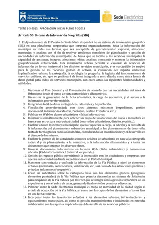 TEXTO 1-3-2013. APROBACION INICIAL PLENO 7-3-2013
Artículo 50. Sistema de Información Geográfica (SIG)
1. El Ayuntamiento de El Puerto de Santa María dispondrá de un sistema de información geográfica
(SIG) en una plataforma corporativa que integrará organizadamente, toda la información del
municipio en todas sus formas, que sea susceptible de georreferenciar, capturar, almacenar,
manipular, y analizar, con el fin de resolver problemas complejos de planificación y gestión de
necesidades de información municipales; de forma que se facilite a los servicios municipales la
capacidad de gestionar, integrar, almacenar, editar, analizar, compartir y mostrar la información
geográficamente referenciada. Esta información deberá permitir el escalado de servicios de
información de forma horizontal a los distintos servicios municipales, y es susceptible de empleo
para la gestión de los recursos, gestión de activos, la evaluación del impacto ambiental,
la planificación urbana, la cartografía, la sociología, la geografía, la logística del funcionamiento de
servicios públicos, etc. que se gestionará de forma integrada y centralizada, como única fuente de
datos global para todos los servicios municipales, con entre otras, las siguientes funcionalidades y
utilidades:
1. Gestionar el Plan General y el Planeamiento de acuerdo con las necesidades del Área de
Urbanismo desde el punto de vista cartográfico y alfanumérico.
2. Garantizar la generación de la ficha urbanística, la carga de normativa, y el acceso a la
información georrereferenciable.
3. Integración total de datos cartográficos, catastrales y de población.
4. Vinculación georreferenciada con otros sistemas existentes (expedientes, gestión
documental, información catastral, Población, Gestión Tributaria, etc.)
5. Publicar en Web los planes urbanísticos y fichas informativas.
6. Informar sistemáticamente para obtener un mapa de valoraciones del suelo e inmuebles en
base a una estructura jerárquica (ciudad, desarrollos urbanísticos, distrito, sección...).
7. Facilitar a todos los técnicos municipales que lo requieran la carga, la edición y la consulta de
la información del planeamiento urbanístico municipal, y los planeamientos de desarrollo,
tanto de forma gráfica como alfanumérica, considerando las modificaciones y el desarrollo en
el tiempo de los mismos.
8. Facilitar la gestión de las actividades comunes del área de urbanismo en base a la cartografía
catastral y de planeamiento, a la normativa, a la información alfanumérica y a todos los
documentos que integran los diversos planes.
9. Generar documentos informativos en formato Web (Ficha urbanística) y documentos
oficiales (Cédula Urbanística / Catastral por parcela).
10. Gestión del espacio público permitiendo la interacción con los ciudadanos y empresas que
operan en la ciudad mediante su publicación en el Portal Municipal.
11. Mantener sincronizada y unificada la información de la Vía Pública a nivel de elementos
urbanos (mobiliario, contenedores, señalización, etc.) así como de las actuaciones públicas o
privadas en la misma (ocupación).
12. Crear las coberturas sobre la cartografía base con los elementos gráficos (polígonos,
elementos puntuales) de la Vía Pública, que permita desarrollar un sistema de Solicitudes
para ocupación de la Vía Pública por Internet que se integre con la gestión corporativa de los
expedientes y con el cobro de tasas, generando finalmente los permisos o licencias.
13. Publicar sobre la Sede Electrónica municipal el mapa de movilidad de la ciudad según el
estado de ocupación de la Vía Pública, así como con las capas de los elementos urbanos fijos
en una fecha concreta.
14. Incorporar todos los inventarios referidos a los elementos urbanos, infraestructuras y
equipamientos municipales, así como su gestión, mantenimientos e incidencias en estrecha
colaboración con los agentes implicados en el desarrollo de los servicios públicos.

 
