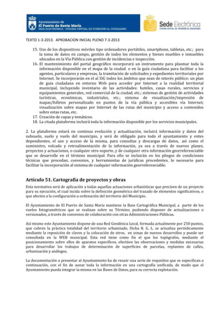 TEXTO 1-3-2013. APROBACION INICIAL PLENO 7-3-2013
15. Uso de los dispositivos móviles tipo ordenadores portátiles, smartphone, tabletas, etc.; para
la toma de datos en campo, gestión de todos los elementos y bienes muebles e inmuebles
ubicados en la Vía Pública con gestión de incidencias e inspección.
16. El mantenimiento del portal geográfico incorporará un instrumento para plasmar toda la
información disponible en el mapa de la ciudad o en la guía ciudadana para facilitar a los
agentes, particulares y empresas, la tramitación de solicitudes y expedientes territoriales por
Internet. Se incorporarán en el al SIG todos los ámbitos que sean de interés público: un plan
de guía ciudadana en entorno Web para acceder por Internet a la realidad territorial
municipal, incluyendo inventario de las actividades: hoteles, casas rurales, servicios y
equipamientos generales, red comercial de la ciudad, etc.; sistemas de gestión de actividades
turísticas, económicas, industriales, etc.; sistema de visualización/impresión de
mapas/folletos personalizado en puntos de la vía pública y accesibles vía Internet;
visualización sobre mapas por Internet de las rutas del municipio y acceso a contenidos
sobre estas rutas, etc.
17. Creación de capas y temáticos.
18. La citada plataforma incluirá toda la información disponible por los servicios municipales.
2. La plataforma estará en continua evolución y actualización, incluirá información y datos del
subsuelo, suelo y vuelo del municipio, y será de obligado para todo el ayuntamiento y entes
dependientes, el uso y acceso de la misma, para consultas y descargas de datos, así como el
suministro, volcado y retroalimentación de la información, ya sea a través de nuevos planes,
proyectos y actuaciones, o cualquier otro soporte, y de cualquier otra información georreferenciable
que se desarrolle en el término municipal. Para ello se incluirán en los pliegos de condiciones
técnicas que procedan, convenios, y herramientas de jurídicas procedentes, lo necesario para
facilitar la incorporación al sistema de cualquier información georreferenciable.

Artículo 51. Cartografía de proyectos y obras
Esta normativa será de aplicación a todas aquellas actuaciones urbanísticas que precisen de un proyecto
para su ejecución, el cual incida sobre la definición geométrica del trazado de elementos significativos, o
que afecten a la configuración u ordenación del territorio del Municipio.
El Ayuntamiento de El Puerto de Santa María mantiene la Base Cartográfica Municipal, a partir de los
vuelos fotogramétricos que se realizan sobre su Término, pudiendo disponer de actualizaciones o
versionados, a través de convenios de colaboración con otras Administraciones Públicas.
Así mismo este Ayuntamiento dispone de una Red Geodésica Local, formada actualmente por 250 puntos,
que cubren la práctica totalidad del territorio urbanizado. Dicha R. G. L. se actualiza periódicamente
mediante la reposición de clavos y la colocación de otros, en zonas de nuevos desarrollos y puede ser
consultada en la WEB municipal. Esta red tiene como fin el que los topógrafos, mediante el
posicionamiento sobre ellos de aparatos específicos, efectúen las observaciones y medidas necesarias
para desarrollar los trabajos de determinación de superficies de parcelas, replanteo de calles,
urbanización y análogos.
La documentación a presentar al Ayuntamiento ha de reunir una serie de requisitos que se especifican a
continuación, con el fin de aunar toda la información en una cartografía unificada, de modo que el
Ayuntamiento pueda integrar la misma en las Bases de Datos, para su correcta explotación.

 