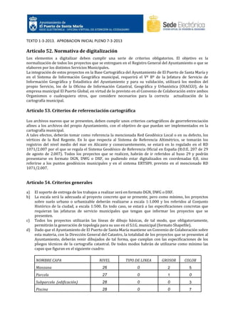 TEXTO 1-3-2013. APROBACION INICIAL PLENO 7-3-2013

Artículo 52. Normativa de digitalización
Los elementos a digitalizar deben cumplir una serie de criterios obligatorios. El objetivo es la
normalización de todos los proyectos que se entreguen en el Registro General del Ayuntamiento o que se
elaboren por los distintos Servicios Municipales.
La integración de estos proyectos en la Base Cartográfica del Ayuntamiento de El Puerto de Santa María y
en el Sistema de Información Geográfica municipal, requerirá el Vº Bº de la Jefatura de Servicio de
Información Geográfica y Estadística del Ayuntamiento y para su validación, utilizará los medios del
propio Servicio, los de la Oficina de Información Catastral, Geográfica y Urbanística (OIACGU), de la
empresa municipal El Puerto Global, en virtud de lo previsto en el Convenio de Colaboración entre ambos
Organismos o cualesquiera otros, que considere necesarios para la correcta actualización de la
cartografía municipal.

Artículo 53. Criterios de referenciación cartográfica
Los archivos nuevos que se presenten, deben cumplir unos criterios cartográficos de georreferenciación
afines a los archivos del propio Ayuntamiento, con el objetivo de que puedan ser implementados en la
cartografía municipal.
A tales efectos, deberán tomar como referencia la mencionada Red Geodésica Local o en su defecto, los
vértices de la Red Regente. En lo que respecta al Sistema de Referencia Altimétrico, se tomarán los
registros del nivel medio del mar en Alicante y consecuentemente, se estará en lo regulado en el RD
1071/2.007 por el que se regula el Sistema Geodésico de Referencia Oficial en España (B.O.E. 207 de 29
de agosto de 2.007). Todos los proyectos que se realicen, habrán de ir referidos al huso 29 y podrán
presentarse en formato DGN, DWG o DXF, no pudiendo estar digitalizados en coordenadas 0,0, sino
referirse a los puntos geodésicos municipales y en el sistema ERTS89, previsto en el mencionado RD
1071/2.007.

Artículo 54. Criterios generales
a)
b)

c)
d)

El soporte de entrega de los trabajos a realizar será en formato DGN, DWG o DXF.
La escala será la adecuada al proyecto concreto que se presente, pero como mínimo, los proyectos
sobre suelo urbano o urbanizable deberán realizarse a escala 1:1.000 y los referidos al Conjunto
Histórico de la ciudad, a escala 1:500. En todo caso, se estará a las especificaciones concretas que
requieran las jefaturas de servicio municipales que tengan que informar los proyectos que se
presenten.
Todos los proyectos utilizarán las líneas de dibujo básicas, de tal modo, que obligatoriamente,
permitirán la generación de topología para su uso en el S.I.G. municipal (formato Shapefile).
Dado que el Ayuntamiento de El Puerto de Santa María mantiene un Convenio de Colaboración sobre
esta materia, con la Dirección General del Catastro, la totalidad de los proyectos que se presenten al
Ayuntamiento, deberán venir dibujados de tal forma, que cumplan con las especificaciones de los
pliegos técnicos de la cartografía catastral. De todos modos habrán de utilizarse como mínimo las
capas que figuran en el siguiente cuadro:
NOMBRE CAPA

NIVEL

TIPO DE LINEA

GROSOR

COLOR

Manzana

26

0

2

5

Parcela

27

0

1

0

Subparcela (edificación)

28

0

0

3

Piscina

28

0

0

7

 