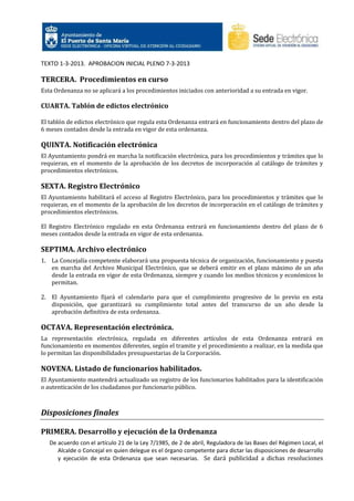 TEXTO 1-3-2013. APROBACION INICIAL PLENO 7-3-2013

TERCERA. Procedimientos en curso
Esta Ordenanza no se aplicará a los procedimientos iniciados con anterioridad a su entrada en vigor.

CUARTA. Tablón de edictos electrónico
El tablón de edictos electrónico que regula esta Ordenanza entrará en funcionamiento dentro del plazo de
6 meses contados desde la entrada en vigor de esta ordenanza.

QUINTA. Notificación electrónica
El Ayuntamiento pondrá en marcha la notificación electrónica, para los procedimientos y trámites que lo
requieran, en el momento de la aprobación de los decretos de incorporación al catálogo de trámites y
procedimientos electrónicos.

SEXTA. Registro Electrónico
El Ayuntamiento habilitará el acceso al Registro Electrónico, para los procedimientos y trámites que lo
requieran, en el momento de la aprobación de los decretos de incorporación en el catálogo de trámites y
procedimientos electrónicos.
El Registro Electrónico regulado en esta Ordenanza entrará en funcionamiento dentro del plazo de 6
meses contados desde la entrada en vigor de esta ordenanza.

SEPTIMA. Archivo electrónico
1. La Concejalía competente elaborará una propuesta técnica de organización, funcionamiento y puesta
en marcha del Archivo Municipal Electrónico, que se deberá emitir en el plazo máximo de un año
desde la entrada en vigor de esta Ordenanza, siempre y cuando los medios técnicos y económicos lo
permitan.
2. El Ayuntamiento fijará el calendario para que el cumplimiento progresivo de lo previo en esta
disposición, que garantizará su cumplimiento total antes del transcurso de un año desde la
aprobación definitiva de esta ordenanza.

OCTAVA. Representación electrónica.
La representación electrónica, regulada en diferentes artículos de esta Ordenanza entrará en
funcionamiento en momentos diferentes, según el tramite y el procedimiento a realizar, en la medida que
lo permitan las disponibilidades presupuestarias de la Corporación.

NOVENA. Listado de funcionarios habilitados.
El Ayuntamiento mantendrá actualizado un registro de los funcionarios habilitados para la identificación
o autenticación de los ciudadanos por funcionario público.

Disposiciones finales
PRIMERA. Desarrollo y ejecución de la Ordenanza
De acuerdo con el artículo 21 de la Ley 7/1985, de 2 de abril, Reguladora de las Bases del Régimen Local, el
Alcalde o Concejal en quien delegue es el órgano competente para dictar las disposiciones de desarrollo
y ejecución de esta Ordenanza que sean necesarias. Se dará publicidad a dichas resoluciones

 