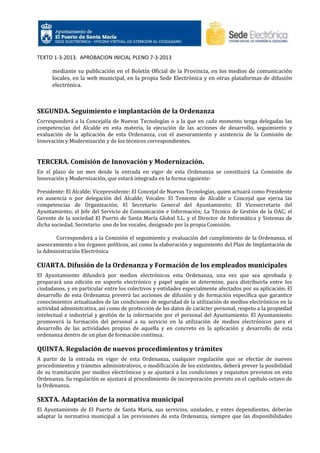 TEXTO 1-3-2013. APROBACION INICIAL PLENO 7-3-2013
mediante su publicación en el Boletín Oficial de la Provincia, en los medios de comunicación
locales, en la web municipal, en la propia Sede Electrónica y en otras plataformas de difusión
electrónica.

SEGUNDA. Seguimiento e implantación de la Ordenanza
Corresponderá a la Concejalía de Nuevas Tecnologías o a la que en cada momento tenga delegadas las
competencias del Alcalde en esta materia, la ejecución de las acciones de desarrollo, seguimiento y
evaluación de la aplicación de esta Ordenanza, con el asesoramiento y asistencia de la Comisión de
Innovación y Modernización y de los técnicos correspondientes.

TERCERA. Comisión de Innovación y Modernización.
En el plazo de un mes desde la entrada en vigor de esta Ordenanza se constituirá La Comisión de
Innovación y Modernización, que estará integrada en la forma siguiente:
Presidente: El Alcalde; Vicepresidente: El Concejal de Nuevas Tecnologías, quien actuará como Presidente
en ausencia o por delegación del Alcalde; Vocales: El Teniente de Alcalde o Concejal que ejerza las
competencias de Organización; El Secretario General del Ayuntamiento; El Vicesecretario del
Ayuntamiento; el Jefe del Servicio de Comunicación e Información; La Técnico de Gestión de la OAC; el
Gerente de la sociedad El Puerto de Santa María Global S.L. y el Director de Informática y Sistemas de
dicha sociedad. Secretario: uno de los vocales, designado por la propia Comisión.
Corresponderá a la Comisión el seguimiento y evaluación del cumplimiento de la Ordenanza, el
asesoramiento a los órganos políticos, así como la elaboración y seguimiento del Plan de Implantación de
la Administración Electrónica

CUARTA. Difusión de la Ordenanza y Formación de los empleados municipales
El Ayuntamiento difundirá por medios electrónicos esta Ordenanza, una vez que sea aprobada y
preparará una edición en soporte electrónico y papel según se determine, para distribuirla entre los
ciudadanos, y en particular entre los colectivos y entidades especialmente afectados por su aplicación. El
desarrollo de esta Ordenanza preverá las acciones de difusión y de formación específica que garantice
conocimientos actualizados de las condiciones de seguridad de la utilización de medios electrónicos en la
actividad administrativa, así como de protección de los datos de carácter personal, respeto a la propiedad
intelectual e industrial y gestión de la información por el personal del Ayuntamiento. El Ayuntamiento
promoverá la formación del personal a su servicio en la utilización de medios electrónicos para el
desarrollo de las actividades propias de aquella y en concreto en la aplicación y desarrollo de esta
ordenanza dentro de un plan de formación continua.

QUINTA. Regulación de nuevos procedimientos y trámites
A partir de la entrada en vigor de esta Ordenanza, cualquier regulación que se efectúe de nuevos
procedimientos y trámites administrativos, o modificación de los existentes, deberá prever la posibilidad
de su tramitación por medios electrónicos y se ajustará a las condiciones y requisitos previstos en esta
Ordenanza. Su regulación se ajustará al procedimiento de incorporación previsto en el capítulo octavo de
la Ordenanza.

SEXTA. Adaptación de la normativa municipal
El Ayuntamiento de El Puerto de Santa María, sus servicios, unidades, y entes dependientes, deberán
adaptar la normativa municipal a las previsiones de esta Ordenanza, siempre que las disponibilidades

 