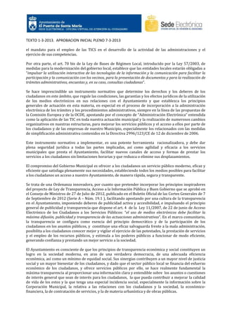 TEXTO 1-3-2013. APROBACION INICIAL PLENO 7-3-2013
el mandato para el empleo de las TICS en el desarrollo de la actividad de las administraciones y el
ejercicio de sus competencias.
Por otra parte, el art. 70 bis de la Ley de Bases de Régimen Local, introducido por la Ley 57/2003, de
medidas para la modernización del gobierno local, establece que las entidades locales estarán obligadas a
“impulsar la utilización interactiva de las tecnologías de la información y la comunicación para facilitar la
participación y la comunicación con los vecinos, para la presentación de documentos y para la realización de
trámites administrativos, encuestas y, en su caso, consultas ciudadanas”.
Se hace imprescindible un instrumento normativo que determine los derechos y los deberes de los
ciudadanos en este ámbito, que regule las condiciones, las garantías y los efectos jurídicos de la utilización
de los medios electrónicos en sus relaciones con el Ayuntamiento y que establezca los principios
generales de actuación en esta materia, en especial en el proceso de incorporación a la administración
electrónica de los trámites y los procedimientos administrativos, siempre en la línea de las propuestas de
la Comisión Europea y de la OCDE, apostando por el concepto de “Administración Electrónica” entendida
como la aplicación de las TIC en toda nuestra actuación municipal y la realización de numerosos cambios
organizativos en nuestras estructuras, para mejorar los servicios públicos y el acceso a ellos por parte de
los ciudadanos y de las empresas de nuestro Municipio, especialmente los relacionados con las medidas
de simplificación administrativa contenidos en la Directiva 2996/123/CE de 12 de diciembre de 2006.
Este instrumento normativo a implementar, es una potente herramienta racionalizadora, y debe dar
plena seguridad jurídica a todas las partes implicadas, así como agilidad y eficacia a los servicios
municipales que presta el Ayuntamiento, facilitar nuevos canales de acceso y formas de prestar los
servicios a los ciudadanos sin limitaciones horarias y que reduzca o elimine sus desplazamientos.
El compromiso del Gobierno Municipal es ofrecer a los ciudadanos un servicio público moderno, eficaz y
eficiente que satisfaga plenamente sus necesidades, estableciendo todos los medios posibles para facilitar
a los ciudadanos un acceso a nuestro Ayuntamiento, de manera rápida, segura y transparente.
Se trata de una Ordenanza innovadora, por cuanto que pretender incorporar los principios inspiradores
del proyecto de Ley de Transparencia, Acceso a la Información Pública y Buen Gobierno que se aprobó en
el Consejo de Ministros de 27 de Julio de 2012, publicado en el Boletín Oficial de las Cortes Generales de 7
de Septiembre de 2012 (Serie A – Núm. 19.1 ), facilitando apostando por una cultura de la transparencia
en el Ayuntamiento, imponiendo deberes de publicidad activa y accesibilidad, e impulsando el principio
general de publicidad y transparencia que dispone el art. 4 de la Ley 11/2007, de 22 de junio de Acceso
Electrónico de los Ciudadanos a los Servicios Públicos: “el uso de medios electrónicos debe facilitar la
máxima difusión, publicidad y transparencia de las actuaciones administrativas”. En el marco comunitario,
la transparencia se configura como esencia del principio democrático y de la participación de los
ciudadanos en los asuntos públicos, y constituye una eficaz salvaguarda frente a la mala administración,
posibilita a los ciudadanos conocer mejor y vigilar el ejercicio de las potestades, la prestación de servicios
y el empleo de los recursos públicos, y estimula a los poderes públicos a funcionar de modo eficiente,
generando confianza y prestando un mejor servicio a la sociedad.
El Ayuntamiento es consciente de que los principios de transparencia económica y social constituyen un
logro en la sociedad moderna, en aras de una verdadera democracia, de una adecuada eficiencia
económica, así como un mínimo de equidad social. Sus sinergias contribuyen a un mayor nivel de justicia
social y un mayor bienestar de los ciudadanos, y dado que el sector público local se financia del esfuerzo
económico de los ciudadanos, y ofrece servicios públicos por ello, se hace realmente fundamental la
máxima transparencia al proporcionar una información clara y entendible sobre los asuntos o cuestiones
de interés general que sean de interés para los ciudadanos, la que pueda contribuir a mejorar la calidad
de vida de los estos y la que tenga una especial incidencia social, especialmente la información sobre la
Corporación Municipal, la relativa a las relaciones con los ciudadanos y la sociedad, la económicofinanciera, la de contratación de servicios, y la de materia urbanística y de obras públicas.

 