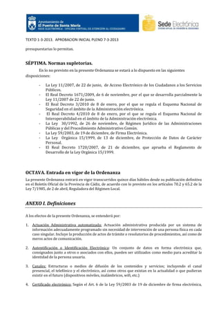 TEXTO 1-3-2013. APROBACION INICIAL PLENO 7-3-2013
presupuestarias lo permitan.

SÉPTIMA. Normas supletorias.
En lo no previsto en la presente Ordenanza se estará a lo dispuesto en las siguientes
disposiciones:
-

La Ley 11/2007, de 22 de junio, de Acceso Electrónico de los Ciudadanos a los Servicios
Públicos.
El Real Decreto 1671/2009, de 6 de noviembre, por el que se desarrolla parcialmente la
Ley 11/2007 de 22 de junio.
El Real Decreto 3/2010 de 8 de enero, por el que se regula el Esquema Nacional de
Seguridad en el ámbito de la Administración electrónica.
El Real Decreto 4/2010 de 8 de enero, por el que se regula el Esquema Nacional de
Interoperabilidad en el ámbito de la Administración electrónica.
La Ley 30/1992, de 26 de noviembre, de Régimen Jurídico de las Administraciones
Públicas y del Procedimiento Administrativo Común.
La Ley 59/2003, de 19 de diciembre, de Firma Electrónica.
La Ley Orgánica 15/1999, de 13 de diciembre, de Protección de Datos de Carácter
Personal.
El Real Decreto 1720/2007, de 21 de diciembre, que aprueba el Reglamento de
Desarrollo de la Ley Orgánica 15/1999.

OCTAVA. Entrada en vigor de la Ordenanza
La presente Ordenanza entrará en vigor transcurridos quince días hábiles desde su publicación definitiva
en el Boletín Oficial de la Provincia de Cádiz, de acuerdo con lo previsto en los artículos 70.2 y 65.2 de la
Ley 7/1985, de 2 de abril, Reguladora del Régimen Local.

ANEXO I. Definiciones
A los efectos de la presente Ordenanza, se entenderá por:
1. Actuación Administrativa automatizada: Actuación administrativa producida por un sistema de
información adecuadamente programado sin necesidad de intervención de una persona física en cada
caso singular. Incluye la producción de actos de trámite o resolutorios de procedimientos, así como de
meros actos de comunicación.
2. Autentificación o Identificación Electrónica: Un conjunto de datos en forma electrónica que,
consignados junto a otros o asociados con ellos, pueden ser utilizados como medio para acreditar la
identidad de la persona usuaria.
3. Canales: Estructuras o medios de difusión de los contenidos y servicios; incluyendo el canal
presencial, el telefónico y el electrónico, así como otros que existan en la actualidad o que pudieran
existir en el futuro (dispositivos móviles, inalámbricos, wifi, etc.)
4. Certificado electrónico: Según el Art. 6 de la Ley 59/2003 de 19 de diciembre de firma electrónica,

 