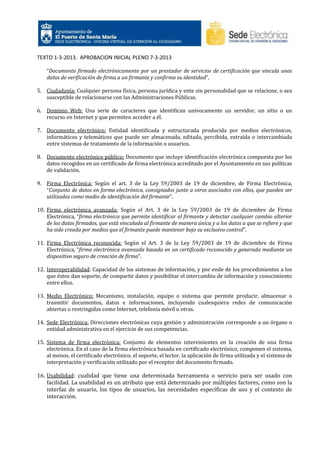 TEXTO 1-3-2013. APROBACION INICIAL PLENO 7-3-2013
“Documento firmado electrónicamente por un prestador de servicios de certificación que vincula unos
datos de verificación de firma a un firmante y confirma su identidad”.
5. Ciudadanía: Cualquier persona física, persona jurídica y ente sin personalidad que se relacione, o sea
susceptible de relacionarse con las Administraciones Públicas.
6. Dominio Web: Una serie de caracteres que identifican unívocamente un servidor, un sitio o un
recurso en Internet y que permiten acceder a él.
7. Documento electrónico: Entidad identificada y estructurada producida por medios electrónicos,
informáticos y telemáticos que puede ser almacenada, editada, percibida, extraída o intercambiada
entre sistemas de tratamiento de la información o usuarios.
8. Documento electrónico público: Documento que incluye identificación electrónica compuesta por los
datos recogidos en un certificado de firma electrónica acreditado por el Ayuntamiento en sus políticas
de validación.
9. Firma Electrónica: Según el art. 3 de la Ley 59/2003 de 19 de diciembre, de Firma Electrónica,
“Conjunto de datos en forma electrónica, consignados junto a otros asociados con ellos, que pueden ser
utilizados como medio de identificación del firmante”.
10. Firma electrónica avanzada: Según el Art. 3 de la Ley 59/2003 de 19 de diciembre de Firma
Electrónica, “firma electrónica que permite identificar al firmante y detectar cualquier cambio ulterior
de los datos firmados, que está vinculada al firmante de manera única y a los datos a que se refiere y que
ha sido creada por medios que el firmante puede mantener bajo su exclusivo control”.
11. Firma Electrónica reconocida: Según el Art. 3 de la Ley 59/2003 de 19 de diciembre de Firma
Electrónica, “firma electrónica avanzada basada en un certificado reconocido y generada mediante un
dispositivo seguro de creación de firma”.
12. Interoperabilidad: Capacidad de los sistemas de información, y por ende de los procedimientos a los
que éstos dan soporte, de compartir datos y posibilitar el intercambio de información y conocimiento
entre ellos.
13. Medio Electrónico: Mecanismo, instalación, equipo o sistema que permite producir, almacenar o
trasmitir documentos, datos e informaciones, incluyendo cualesquiera redes de comunicación
abiertas o restringidas como Internet, telefonía móvil u otras.
14. Sede Electrónica: Direcciones electrónicas cuya gestión y administración corresponde a un órgano o
entidad administrativa en el ejercicio de sus competencias.
15. Sistema de firma electrónica: Conjunto de elementos intervinientes en la creación de una firma
electrónica. En el caso de la firma electrónica basada en certificado electrónico, componen el sistema,
al menos, el certificado electrónico, el soporte, el lector, la aplicación de firma utilizada y el sistema de
interpretación y verificación utilizado por el receptor del documento firmado.

16. Usabilidad: cualidad que tiene una determinada herramienta o servicio para ser usado con
facilidad. La usabilidad es un atributo que está determinado por múltiples factores, como son la
interfaz de usuario, los tipos de usuarios, las necesidades específicas de uso y el contexto de
interacción.

 