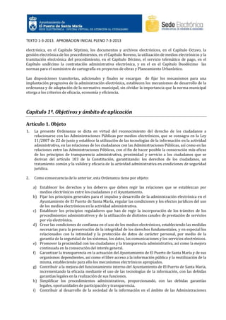 TEXTO 1-3-2013. APROBACION INICIAL PLENO 7-3-2013
electrónica, en el Capítulo Séptimo, los documentos y archivos electrónicos, en el Capítulo Octavo, la
gestión electrónica de los procedimientos, en el Capítulo Noveno, la utilización de medios electrónicos y la
tramitación electrónica del procedimiento, en el Capítulo Décimo, el servicio telemático de pago, en el
Capítulo undécimo la contratación administrativa electrónica, y en el en el Capítulo Duodécimo las
normas para el suministro de cartografía en proyectos de obras y Planeamiento Urbanístico.
Las disposiciones transitorias, adicionales y finales se encargan de fijar los mecanismos para una
implantación progresiva de la administración electrónica, establecen los mecanismos de desarrollo de la
ordenanza y de adaptación de la normativa municipal, sin olvidar la importancia que la norma municipal
otorga a los criterios de eficacia, economía y eficiencia.

Capítulo 1º. Objetivos y ámbito de aplicación
Artículo 1. Objeto
1.

La presente Ordenanza se dicta en virtud del reconocimiento del derecho de los ciudadanos a
relacionarse con las Administraciones Públicas por medios electrónicos, que se consagra en la Ley
11/2007 de 22 de junio y establece la utilización de las tecnologías de la información en la actividad
administrativa, en las relaciones de los ciudadanos con las Administraciones Públicas, así como en las
relaciones entre las Administraciones Públicas, con el fin de hacer posible la consecución más eficaz
de los principios de transparencia administrativa, proximidad y servicio a los ciudadanos que se
derivan del artículo 103 de la Constitución, garantizando: los derechos de los ciudadanos, un
tratamiento común y la validez y eficacia de la actividad administrativa en condiciones de seguridad
jurídica.

2.

Como consecuencia de lo anterior, esta Ordenanza tiene por objeto:
a) Establecer los derechos y los deberes que deben regir las relaciones que se establezcan por
medios electrónicos entre los ciudadanos y el Ayuntamiento.
b) Fijar los principios generales para el impulso y desarrollo de la administración electrónica en el
Ayuntamiento de El Puerto de Santa María, regular las condiciones y los efectos jurídicos del uso
de los medios electrónicos en la actividad administrativa.
c) Establecer los principios reguladores que han de regir la incorporación de los trámites de los
procedimientos administrativos y de la utilización de distintos canales de prestación de servicios
por vía electrónica.
d) Crear las condiciones de confianza en el uso de los medios electrónicos, estableciendo las medidas
necesarias para la preservación de la integridad de los derechos fundamentales, y en especial los
relacionados con la intimidad y la protección de datos de carácter personal, por medio de la
garantía de la seguridad de los sistemas, los datos, las comunicaciones y los servicios electrónicos.
e) Promover la proximidad con los ciudadanos y la transparencia administrativa, así como la mejora
continuada en la consecución del interés general.
f) Garantizar la transparencia en la actuación del Ayuntamiento de El Puerto de Santa María y de sus
organismos dependientes, así como el libre acceso a la información pública y la reutilización de la
misma, estableciendo para ello los mecanismos electrónicos apropiados.
g) Contribuir a la mejora del funcionamiento interno del Ayuntamiento de El Puerto de Santa María,
incrementando la eficacia mediante el uso de las tecnologías de la información, con las debidas
garantías legales en la realización de sus funciones.
h) Simplificar los procedimientos administrativos, proporcionando, con las debidas garantías
legales, oportunidades de participación y transparencia.
i) Contribuir al desarrollo de la sociedad de la información en el ámbito de las Administraciones

 