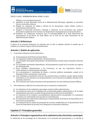 TEXTO 1-3-2013. APROBACION INICIAL PLENO 7-3-2013
Públicas y en la sociedad en general.
Identificar la Sede Electrónica única de la Administración Municipal, regulando su estructura
básica y contenidos mínimos.
k) Regular los requisitos de validez y eficacia de los documentos, copias, foliado, archivo y
procedimientos electrónicos.
l) Asegurar el desarrollo normativo, ordenado y coherente, de las previsiones que contiene,
derivando la regulación de las mismas a las disposiciones municipales que sea necesario dictar.
m) Establecer las condiciones necesarias para la interoperabilidad de la Sede Electrónica del
Ayuntamiento de El Puerto de Santa María con el resto de las sedes electrónicas de las
Administraciones Públicas.

j)

Artículo 2. Definiciones
A efectos de la presente Ordenanza, los términos que en ella se emplean tendrán el sentido que se
establece en el Anexo I, bajo la rúbrica de Definiciones.

Artículo 3. Ámbito de aplicación
1.

La presente ordenanza será de aplicación a:
a) El Ayuntamiento de El Puerto de Santa María.
b) Los organismos públicos dependientes del Ayuntamiento.
c) Las sociedades municipales dependientes del Ayuntamiento cuando actúen sometidas al derecho
público.
d) Las sociedades municipales dependientes del Ayuntamiento cuando así lo acuerden sus órganos
de Administración.
e) Otras entidades administrativas y los Consorcios, en que sea mayoritaria, directa o
indirectamente, la representación municipal.
f) Los concesionarios y contratistas de bienes y servicios públicos municipales, cuando así lo
disponga el título concesional o contractual.
g) A los ciudadanos, entendiendo como tal a las personas físicas y jurídicas, cuando utilicen medios
electrónicos en sus relaciones con el Ayuntamiento y con el resto de las entidades referidas en los
apartados anteriores.
h) A las relaciones por medios electrónicos del Ayuntamiento con otras Administraciones Públicas.

2.

Esta ordenanza se aplicará a las actuaciones que se enumeran a continuación:
a) Las relaciones con los ciudadanos que tengan carácter jurídico administrativo.
b) La consulta por parte de los ciudadanos de la información pública administrativa y de los datos
administrativos que obren en poder del Ayuntamiento de El Puerto de Santa María.
c) La realización de los trámites y procedimientos administrativos incorporados a la tramitación
electrónica, de conformidad con lo previsto en esta Ordenanza.
d) El tratamiento de la información obtenida por el Ayuntamiento de El Puerto de Santa María en el
ejercicio de sus potestades.
e) A la utilización de los canales de prestación de servicios establecidos por el Ayuntamiento de El
Puerto de Santa María de acuerdo con lo dispuesto en la presente ordenanza.

Capítulo 2º. Principios generales
Artículo 4. Principios organizativos de la administración electrónica municipal.
La utilización de las tecnologías de la información, en la actuación del Ayuntamiento, y la referida al

 