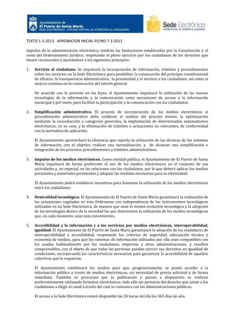 TEXTO 1-3-2013. APROBACION INICIAL PLENO 7-3-2013
impulso de la administración electrónica, tendrán las limitaciones establecidas por la Constitución y el
resto del Ordenamiento Jurídico, respetando el pleno ejercicio por los ciudadanos de los derechos que
tienen reconocidos y ajustándose a los siguientes principios:
1.

Servicio al ciudadano. Se impulsará la incorporación de información, trámites y procedimientos
sobre los servicios en la Sede Electrónica para posibilitar la consecución del principio constitucional
de eficacia, la transparencia administrativa, la proximidad y el servicio a los ciudadanos, así como la
mejora continua en la consecución del interés general.
De acuerdo con lo previsto en las leyes, el Ayuntamiento impulsará la utilización de las nuevas
tecnologías de la información y la comunicación como mecanismo de acceso a la información
municipal y por tanto, para facilitar la participación y la comunicación con los ciudadanos.

2.

Simplificación administrativa. El proceso de incorporación de los medios electrónicos al
procedimiento administrativo debe conllevar el análisis del proceso mismo, la optimización
mediante la reconducción a categorías generales, la implantación de determinados automatismos
electrónicos, en su caso, y la eliminación de trámites o actuaciones no relevantes, de conformidad
con la normativa de aplicación.
El Ayuntamiento aprovechará la eficiencia que reporta la utilización de las técnicas de los sistemas
de información con el objetivo realizar una normalización, y de alcanzar una simplificación e
integración de los procesos, procedimientos y trámites administrativos.

3.

Impulso de los medios electrónicos. Como entidad pública, el Ayuntamiento de El Puerto de Santa
María impulsará de forma preferente el uso de los medios electrónicos en el conjunto de sus
actividades y, en especial, en las relaciones con los ciudadanos, por lo que deberá aplicar los medios
personales y materiales pertinentes y adoptar las medidas necesarias para su efectividad.
El Ayuntamiento podrá establecer incentivos para fomentar la utilización de los medios electrónicos
entre los ciudadanos.

4.

Neutralidad tecnológica. El Ayuntamiento de El Puerto de Santa María garantizará la realización de
las actuaciones reguladas en esta Ordenanza con independencia de los instrumentos tecnológicos
utilizados en su Sede Electrónica, de manera que sean la misma evolución tecnológica y la adopción
de las tecnologías dentro de la sociedad las que determinen la utilización de los medios tecnológicos
que, en cada momento, sean más convenientes.

5.

Accesibilidad a la información y a los servicios por medios electrónicos, interoperabilidad,
igualdad. El Ayuntamiento de El Puerto de Santa María garantizará la adopción de los estándares de
interoperabilidad y accesibilidad, respetando los criterios de seguridad, adecuación técnica y
economía de medios, para que los sistemas de información utilizados por ella sean compatibles con
los usados habitualmente por los ciudadanos, empresas y otras administraciones, y resulten
comprensibles, con el objeto de que todas las personas puedan ejercer sus derechos en igualdad de
condiciones, incorporando las características necesarias para garantizar la accesibilidad de aquellos
colectivos que lo requieran.
El Ayuntamiento establecerá los medios para que, progresivamente, se pueda acceder a la
información pública a través de medios electrónicos, sin necesidad de previa solicitud y de forma
inmediata. También se procurará que la publicación y puesta a disposición se realicen
preferentemente utilizando formatos electrónicos, todo ello sin perjuicio del derecho que asiste a los
ciudadanos a elegir el canal a través del cual se comunica con las Administraciones públicas.
El acceso a la Sede Electrónica estará disponible las 24 horas del día los 365 días de año.

 