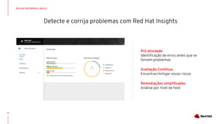 Detecte e corrija problemas com Red Hat Insights
17
Pró atividade
Identiﬁcação de erros antes que se
tornem problemas
Avaliação Contínua
Encontrar/mitigar novos riscos
Remediações simpliﬁcadas
Análise por nível de host
RED HAT ENTERPRISE LINUX 8
 