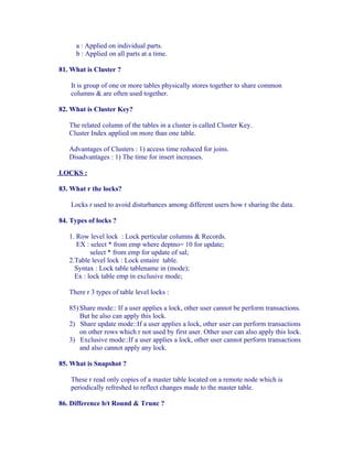 a : Applied on individual parts.
      b : Applied on all parts at a time.

81. What is Cluster ?

    It is group of one or more tables physically stores together to share common
    columns & are often used together.

82. What is Cluster Key?

   The related column of the tables in a cluster is called Cluster Key.
   Cluster Index applied on more than one table.

   Advantages of Clusters : 1) access time reduced for joins.
   Disadvantages : 1) The time for insert increases.

LOCKS :

83. What r the locks?

    Locks r used to avoid disturbances among different users how r sharing the data.

84. Types of locks ?

   1. Row level lock : Lock perticular columns & Records.
      EX : select * from emp where deptno= 10 for update;
           select * from emp for update of sal;
   2.Table level lock : Lock entaire table.
     Syntax : Lock table tablename in (mode);
     Ex : lock table emp in exclusive mode;

   There r 3 types of table level locks :

   85) Share mode:: If a user applies a lock, other user cannot be perform transactions.
       But he also can apply this lock.
   2) Share update mode::If a user applies a lock, other user can perform transactions
       on other rows which r not used by first user. Other user can also apply this lock.
   3) Exclusive mode::If a user applies a lock, other user cannot perform transactions
       and also cannot apply any lock.

85. What is Snapshot ?

    These r read only copies of a master table located on a remote node which is
    periodically refreshed to reflect changes made to the master table.

86. Difference b/t Round & Trunc ?
 