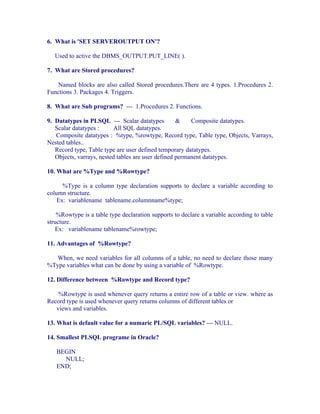 6. What is 'SET SERVEROUTPUT ON'?

   Used to active the DBMS_OUTPUT.PUT_LINE( ).

7. What are Stored procedures?

   Named blocks are also called Stored procedures.There are 4 types. 1.Procedures 2.
Functions 3. Packages 4. Triggers.

8. What are Sub programs? --- 1.Procedures 2. Functions.

9. Datatypes in PLSQL --- Scalar datatypes          &    Composite datatypes.
   Scalar datatypes :      All SQL datatypes.
   Composite datatypes : %type, %rowtype, Record type, Table type, Objects, Varrays,
Nested tables..
   Record type, Table type are user defined temporary datatypes.
   Objects, varrays, nested tables are user defined permanent datatypes.

10. What are %Type and %Rowtype?

      %Type is a column type declaration supports to declare a variable according to
column structure.
    Ex: variablename tablename.columnname%type;

    %Rowtype is a table type declaration supports to declare a variable according to table
structure.
    Ex: variablename tablename%rowtype;

11. Advantages of %Rowtype?

  When, we need variables for all columns of a table, no need to declare those many
%Type variables what can be done by using a variable of %Rowtype.

12. Difference between %Rowtype and Record type?

    %Rowtype is used whenever query returns a entire row of a table or view. where as
Record type is used whenever query returns columns of different tables or
   views and variables.

13. What is default value for a numaric PL/SQL variables? --- NULL.

14. Smallest PLSQL programe in Oracle?

   BEGIN
     NULL;
   END;
 