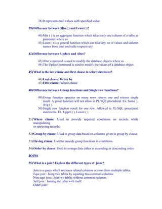 38) It represents null values with specified value.

39) Difference between Min ( ) and Least ( )?

        40) Min ( ) is an aggregate function which takes only one column of a table as
            parameter where as
        41) Least ( ) is a general function which can take any no of values and column
            names from dual and table respectively.

42) Difference between Update and Alter?

        43) Alter command is used to modify the database objects where as
        44) The Update command is used to modify the values of a database object.

45) What is the last clause and first clause in select statement?

        46) Last clause: Order by
        47) First clause: Where clause

48) Difference between Group functions and Single row functions?

        49) Group function operates on many rows returns one and returns single
            result. A group function will not allow in PL/SQL procedural. Ex. Sum ( ),
            Avg ( ).
        50) Single row function result for one row. Allowed in PL/SQL procedural
            statements. Ex. Upper ( ), Lower ( ).

51) Where clause: Used to provide required conditions on records while
    manipulating
    or retrieving records.

52) Group by clause: Used to group data based on columns given in group by clause.

53) Having clause: Used to provide group functions in conditions.

54) Order by clause: Used to arrange data either in ascending or descending order.

JOINS

55) What is a join? Explain the different types of joins?

   Join is a query which retrieves related columns or rows from multiple tables.
   Equi join:: Joing two tables by equating two common columns.
   Non equi join:: Join two tables without common columns.
   Self join:: Joining the table with itself.
   Outer join::
 