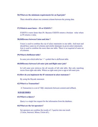 56) What are the minimum requirements for an Equi join?

   There should be atleast one common column between the joining data.



57) Which is most faster – IN or EXISTS ?

   EXISTS is more faster than IN. Because EXISTS returns a boolean value where
   as IN returns a value.

58) Difference between Union and Join ?

   Union is used to combine the o/p of select statements in one table. And must and
   should have same no of columns and similer datatypes in given select statements.
   Join is used to combine the more than one table. There is no required of same no
   of columns.

59) What is Defficient table?

   In outer join which table has ‘+’ symbol that is defficient table.

60) Difference between Left outer join and Right outer join?

   In Left outer join retrieves the all records of left side table. But only matching
   recors from right side table. Where as right outer join is opp to left outer join.

61) How do you implement the IF statement in select statement ?

   By using the Decode statement.

62) What is a Transaction?

    A Transaction is a set of SQL statements between commit and rollback.

SUB QUERIES

63) What is a Query?

   Query is a single line request for the information from the database.

64) What are the Set operators?

   Set operators are combine the results of 2 queries into one result.
   ( Union, Intersect, Minus, Union all ).
 