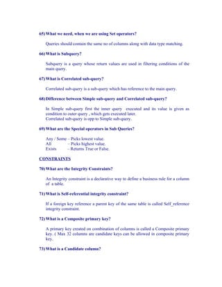 65) What we need, when we are using Set operators?

   Queries should contain the same no of columns along with data type matching.

66) What is Subquery?

   Subquery is a query whose return values are used in filtering conditions of the
   main query.

67) What is Correlated sub-query?

   Correlated sub-query is a sub-query which has reference to the main query.

68) Difference between Simple sub-query and Correlated sub-query?

   In Simple sub-query first the inner query executed and its value is given as
   condition to outer query , which gets executed later.
   Correlated sub-query is opp to Simple sub-query.

69) What are the Special operators in Sub Queries?

   Any / Some – Picks lowest value.
   All        – Picks highest value.
   Exists     – Returns True or False.

CONSTRAINTS

70) What are the Integrity Constraints?

   An Integrity constraint is a declarative way to define a business rule for a column
   of a table.

71) What is Self-referential integrity constraint?

   If a foreign key reference a parent key of the same table is called Self_reference
   integrity constraint.

72) What is a Composite primary key?

   A primary key created on combination of columns is called a Composite primary
   key. ( Max 32 columns are candidate keys can be allowed in composite primary
   key.

73) What is a Candidate column?
 