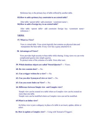 Reference key is the primary key of table reffered by another table.

  83) How to add a primary key constraint to an existed table?

      Alter table <parent table> add constraint <constraint name>;
  84) How to add a Foreign key to an existed table?

     Alter table <parent table> add constraint foreign key <constraint name>
     references <

  VIEWS

  57. What is a View?

     View is virtual table. View exists logically but contains no physical data and
     manipulates the base table. Every view has a query attached to it.

 58. Advantages of Views?

     View provides high security to base table while sharing. Using views we can write
     complicated queries into simple queries.
     To protect some of the columns of a table from other user.

59. Which database objects are called 'Stored Queries'? --- Views.

60. Do view contain data? --- No.

61. Can a trigger written for a view? --- No.

62. Can you alter Synonym of view or view? --- No.

63. Can you create Index on View? --- No.

64. Difference between Simple view and Complex view?

    Simple view can be created on a table where as Complex view can be created on
    more than one table.
    Simple view can be modified where as Complex view can not be modified.

65.What is an Inline view?

   An Inline view is just a subquery in place of a table in an insert, update, delete or
   select.

66. How to update a Complex view? -- Using with 'Instead of Triggers'.
 