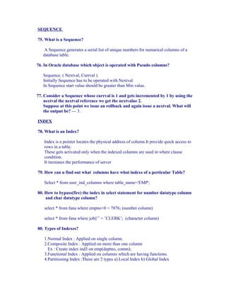 SEQUENCE

75. What is a Sequence?

    A Sequence generates a serial list of unique numbers for numarical columns of a
   database table.

76. In Oracle database which object is operated with Pseudo columns?

   Sequence. ( Nextval, Currval ).
   Initially Sequence has to be operated with Nextval.
   In Sequence start value should be greater than Min value.

77. Consider a Sequence whose currval is 1 and gets incremented by 1 by using the
    nextval the nextval reference we get the nextvalue 2.
    Suppose at this point we issue an rollback and again issue a nextval. What will
    the output be? --- 3.

INDEX

78. What is an Index?

    Index is a pointer locates the physical address of column.It provide quick access to
    rows in a table.
    These gets activated only when the indexed columns are used in where clause
    condition.
    It increases the performance of server

79. How can u find out what columns have what indexs of a perticular Table?

    Select * from user_ind_columns where table_name='EMP';

80. How to bypass(fire) the index in select statement for number datatype column
    and char datatype column?

    select * from fana where empno+0 = 7876; (number column)

    select * from fana where job||’’ = ’CLERK’; (character column)

80. Types of Indexes?

    1.Normal Index : Applied on single column.
    2.Composite Index : Applied on more than one column
      Ex : Create index ind3 on emp(deptno, comm);
    3.Functional Index : Applied on columns which are having functions.
    4.Partitioning Index :These are 2 types a) Local Index b) Global Index
 