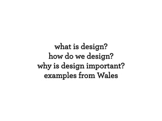what is design?
how do we design?
why is design important?
examples from Wales