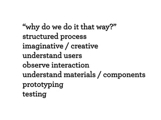 “why do we do it that way?”
structured process
imaginative / creative
understand users
observe interaction
understand materials / components
prototyping
testing