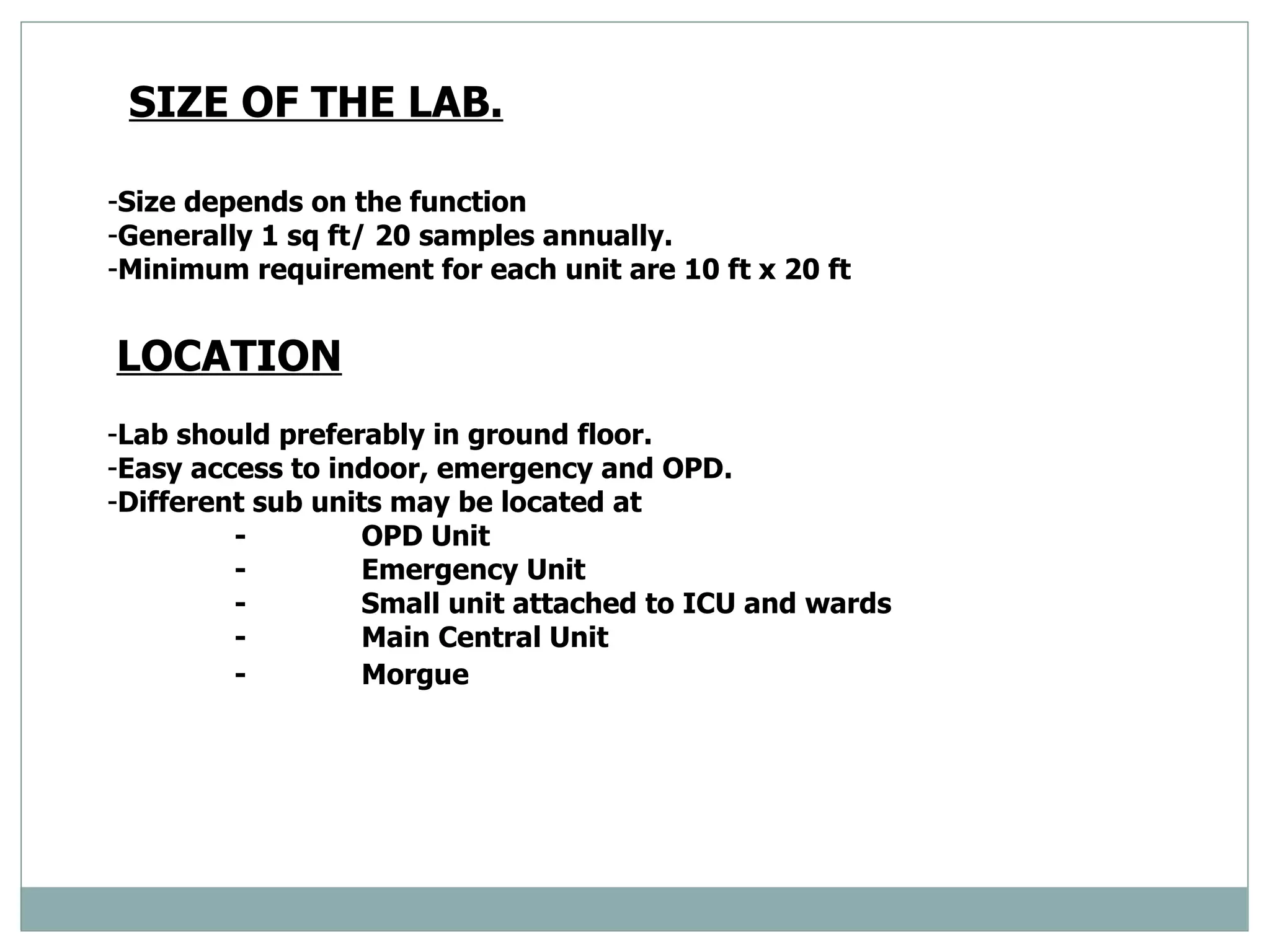 SIZE OF THE LAB. Size depends on the function  Generally 1 sq ft/ 20 samples annually.  Minimum requirement for each unit are 10 ft x 20 ft  LOCATION   Lab should preferably in ground floor.  Easy access to indoor, emergency and OPD. Different sub units may be located at  - OPD Unit  - Emergency Unit  - Small unit attached to ICU and wards  - Main Central Unit  - Morgue   